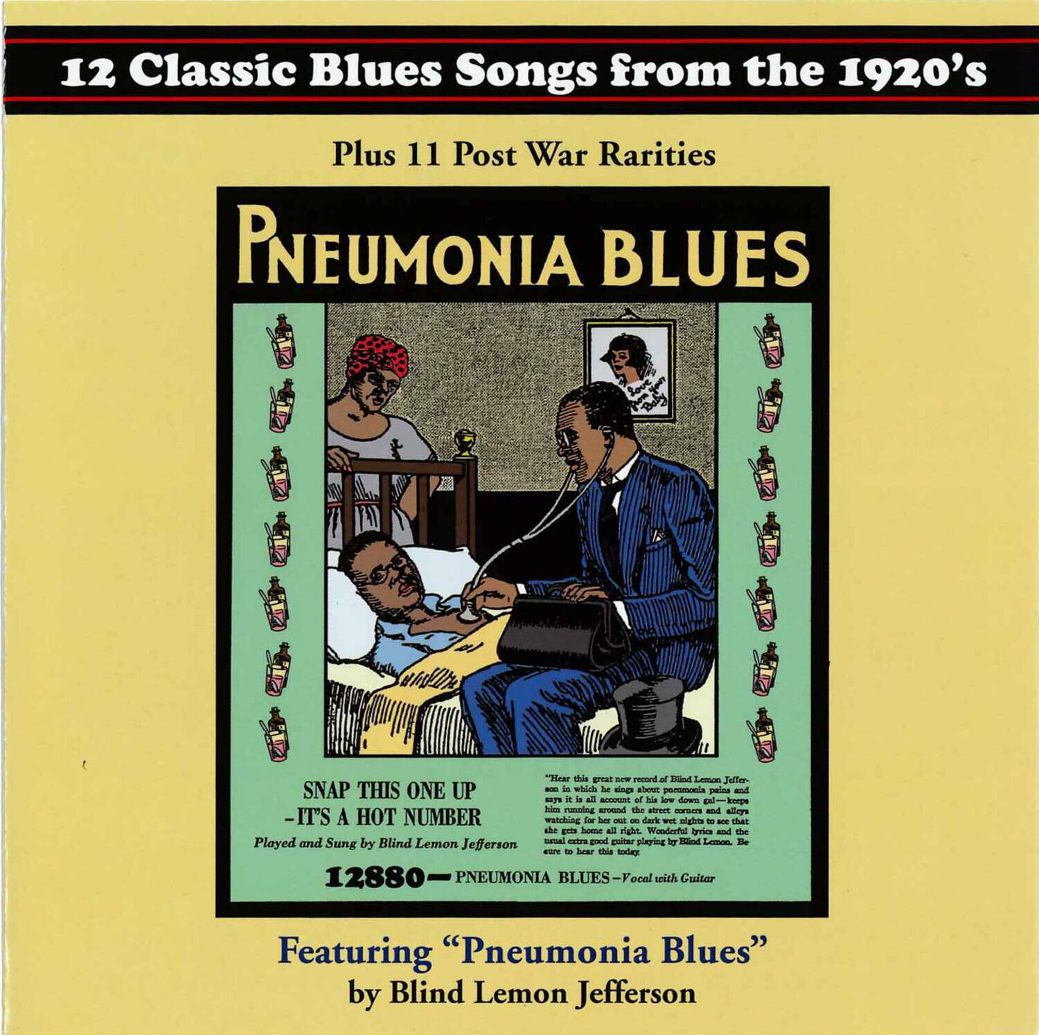 12 Classic Blues Songs from the 1920's  
Plus 11 Post War Rarities  

PNEUMONIA BLUES  

SNAP THIS ONE UP  
- IT'S A HOT NUMBER  

Played and Sung by Blind Lemon Jefferson  
12880 - PNEUMONIA BLUES - Vocal with Guitar  

Featuring "Pneumonia Blues"  
by Blind Lemon Jefferson  

Here is this great new record of Blind Lemon Jefferson.  
It's in this all account of his low down gal - keep  
away from it is all account of his low down gal - keep  
away from it is all account of his low down gal - keep  
away from it is all account of his low down gal - keep  
away from it is all account of his low down gal - keep  
away from it is all account of his low down gal - keep  
away from it is all account of his low down gal - keep  
away from it is all account of his low down gal - keep  
away from it is all account of his low down gal - keep  
away from it is all account of his low down gal - keep  
away from it is all account of his low down gal - keep  
away from it is all account of his low down gal - keep  
away from it is all account of his low down gal - keep  
away from it is all account of his low down gal - keep  
away from it is all account of his low down gal - keep  
away from it is all account of his low down gal - keep  
away from it is all account of his low down gal - keep  
away from it is all account of his low down gal - keep  
away from it is all account of his low down gal - keep  
away from it is all account of his low down gal - keep  
away from it is all account of his low down gal - keep  
away from it is all account of his low down gal - keep  
away from it is all account of his low down gal - keep  
away from it is all account of his low down gal - keep  
away from it is all account of his low down gal - keep  
away from it is all account of his low down gal - keep  
away from it is all account of his low down gal - keep  
away from it is all account of his low down gal - keep  
away from it is all account of his low down gal - keep  
away from it is all account of his