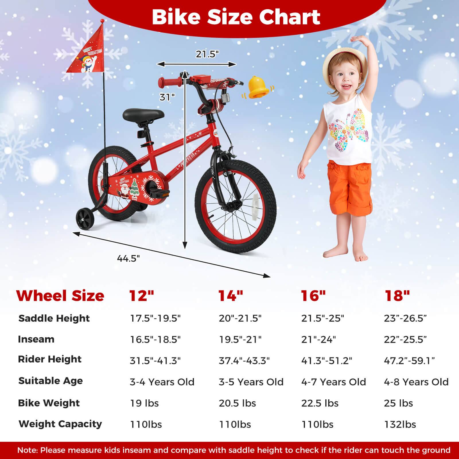 **Bike Size Chart**

- **Wheel Size**
  - 12"
  - 14"
  - 16"
  - 18"

- **Saddle Height**
  - 17.5"-19.5"
  - 20"-21.5"
  - 21.5"-25"
  - 23"-26.5"

- **Inseam**
  - 16.5"-18.5"
  - 19.5"-21"
  - 21"-24"
  - 22"-25.5"

- **Rider Height**
  - 31.5"-41.3"
  - 37.4"-43.3"
  - 41.3"-51.2"
  - 47.2"-59.1"

- **Suitable Age**
  - 3-4 Years Old
  - 3-5 Years Old
  - 4-7 Years Old
  - 4-8 Years Old

- **Bike Weight**
  - 19 lbs
  - 20.