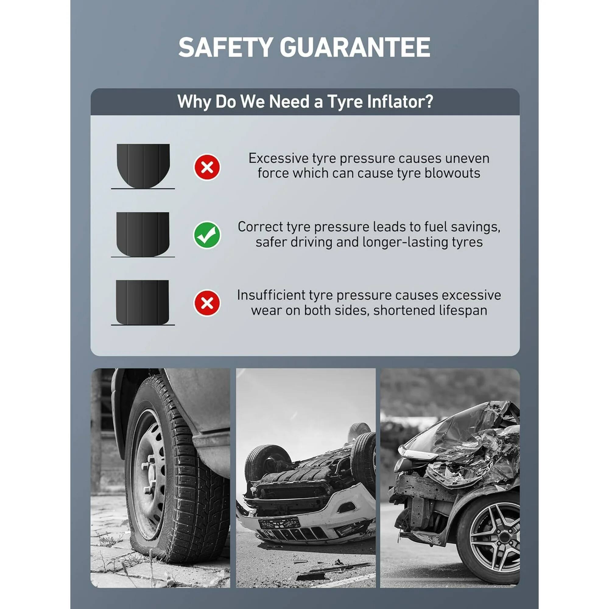 SAFETY GUARANTEE

Why Do We Need a Tyre Inflator?

Excessive tyre pressure causes uneven force which can cause tyre blowouts

Correct tyre pressure leads to fuel savings, safer driving and longer-lasting tyres

Insufficient tyre pressure causes excessive wear on both sides, shortened lifespan