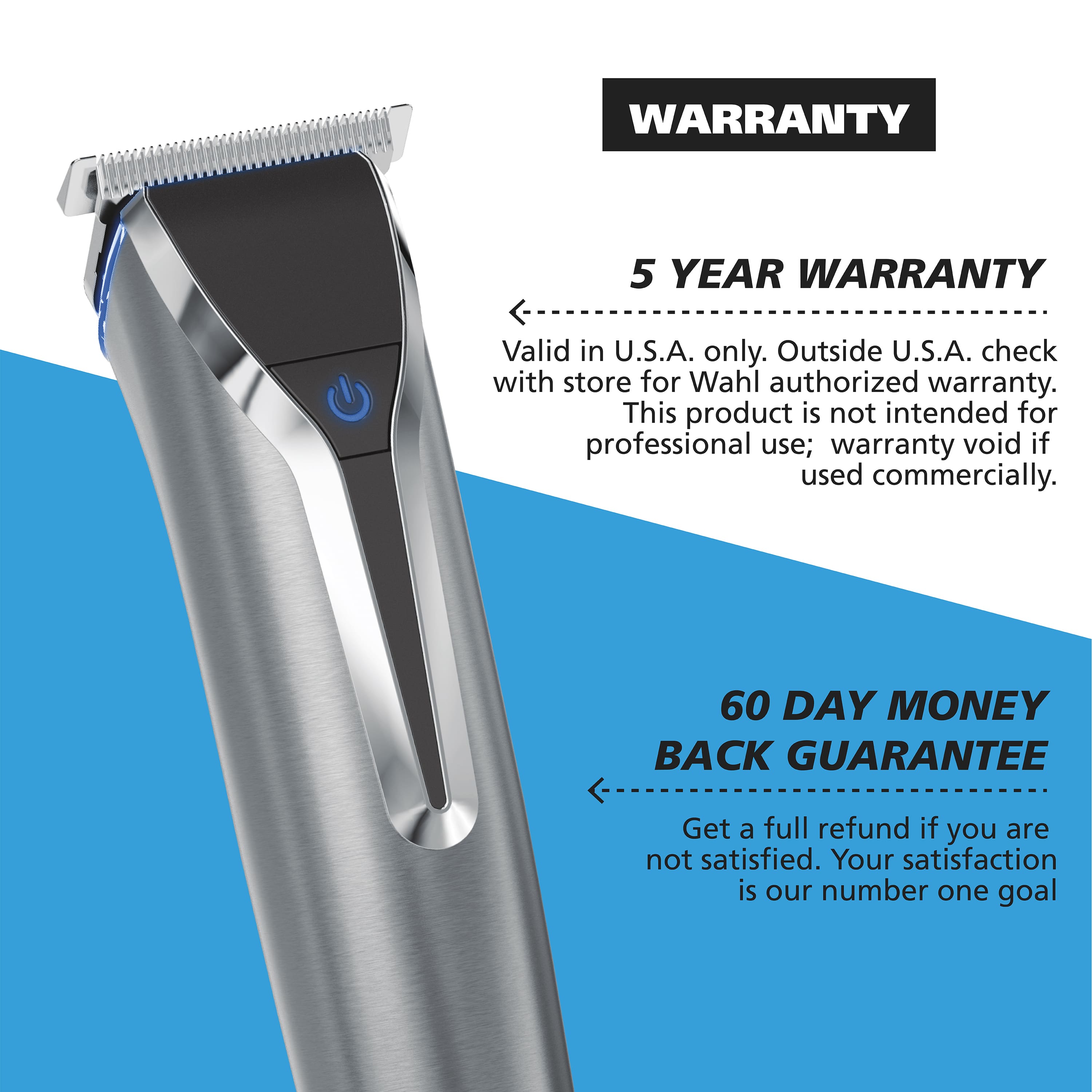 WARRANTY: 5 YEAR WARRANTY. Valid in U.S.A. only. Outside U.S.A., check with store for Wahl authorized warranty. This product is not intended for professional use; warranty void if used commercially.
60 DAY MONEY BACK GUARANTEE. Get a full refund if you are not satisfied. Your satisfaction is our number one goal.