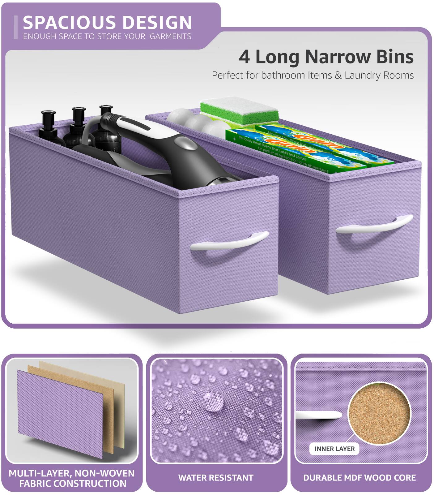 SPACIOUS DESIGN  
ENOUGH SPACE TO STORE YOUR GARMENTS  

4 Long Narrow Bins  
Perfect for bathroom Items & Laundry Rooms  

MULTI-LAYER, NON-WOVEN FABRIC CONSTRUCTION  

WATER RESISTANT  

DURABLE MDF WOOD CORE