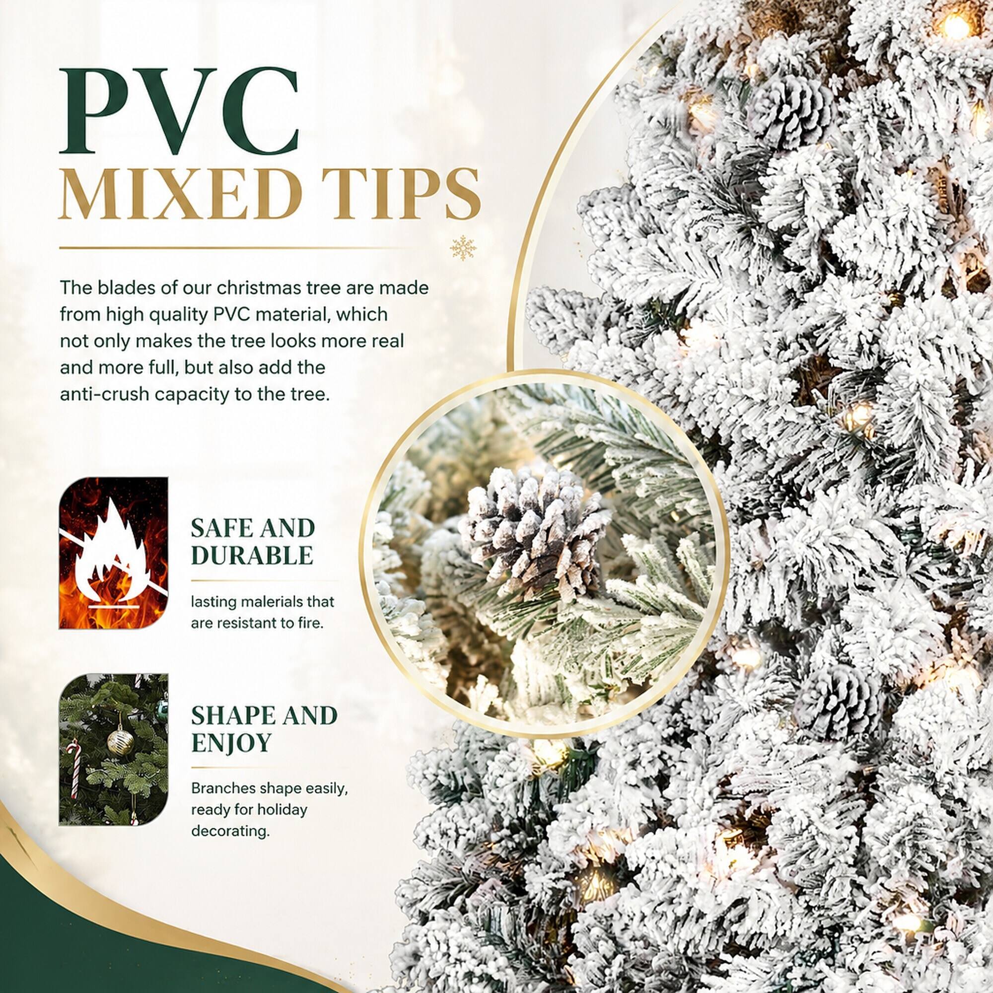 PVC MIXED TIPS

The blades of our christmas tree are made from high quality PVC material, which not only makes the tree look more real and more full, but also add the anti-crush capacity to the tree.

SAFE AND DURABLE
lasting materials that are resistant to fire.

SHAPE AND ENJOY
Branches shape easily, ready for holiday decorating.