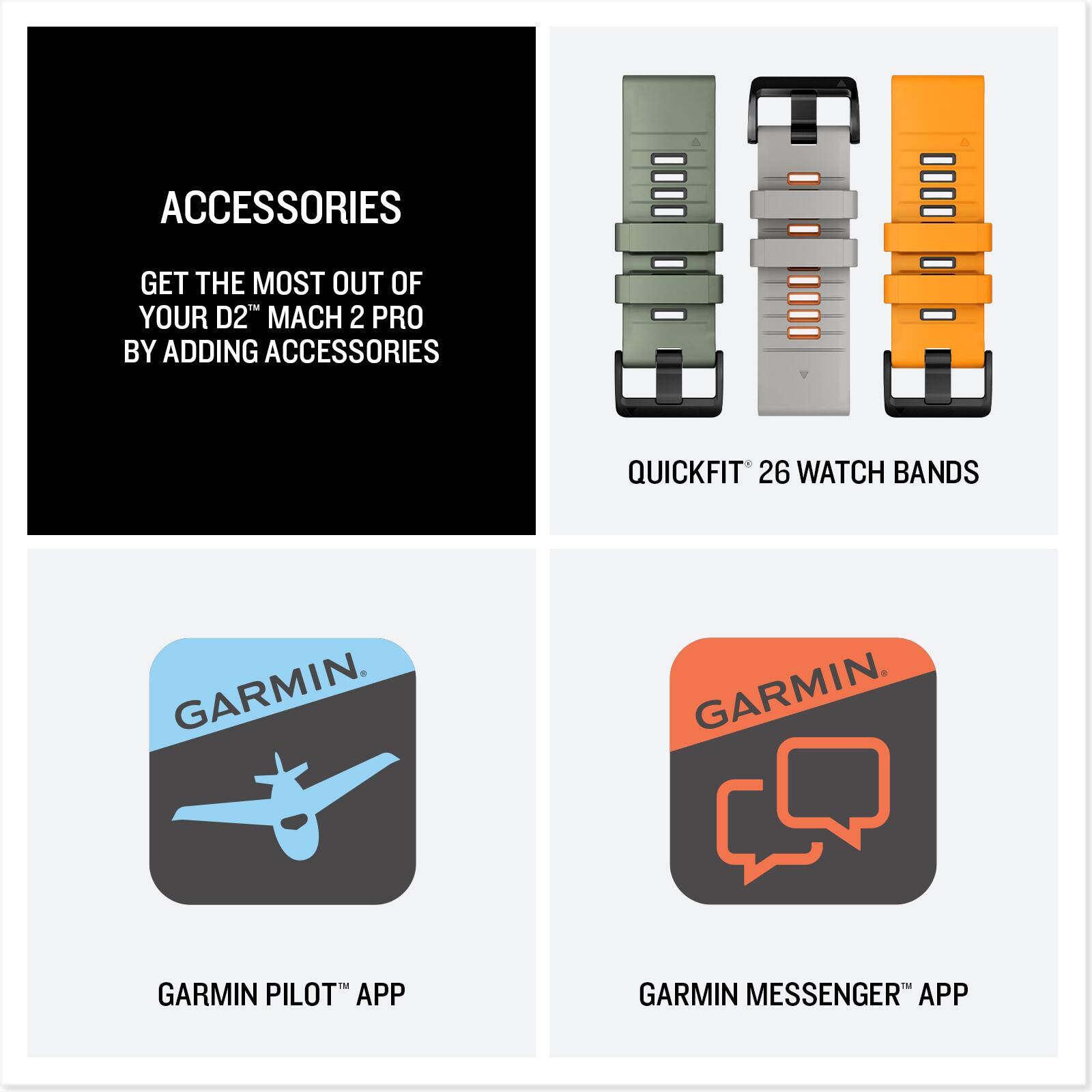 ACCESSORIES  
GET THE MOST OUT OF YOUR D2™ MACH 2 PRO BY ADDING ACCESSORIES  

QUICKFIT™ 26 WATCH BANDS  

GARMIN PILOT™ APP  

GARMIN MESSENGER™ APP