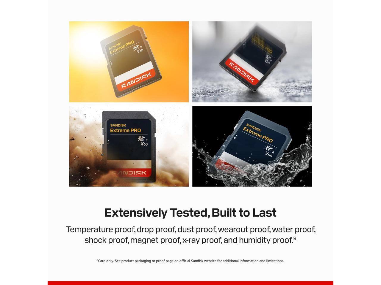 SANDISK PRO V60  
SANDISK PRO V80  
SANDISK Extreme PRO = V60  
SANDISK Extreme PRO " V60  
SANDISK  

Extensively Tested, Built to Last  
Temperature proof, drop proof, dust proof, wearout proof, water proof, shock proof, magnet proof, x-ray proof, and humidity proof.9  
*Card only. See product packaging or proof page on official Sandisk website for additional information and limitations.