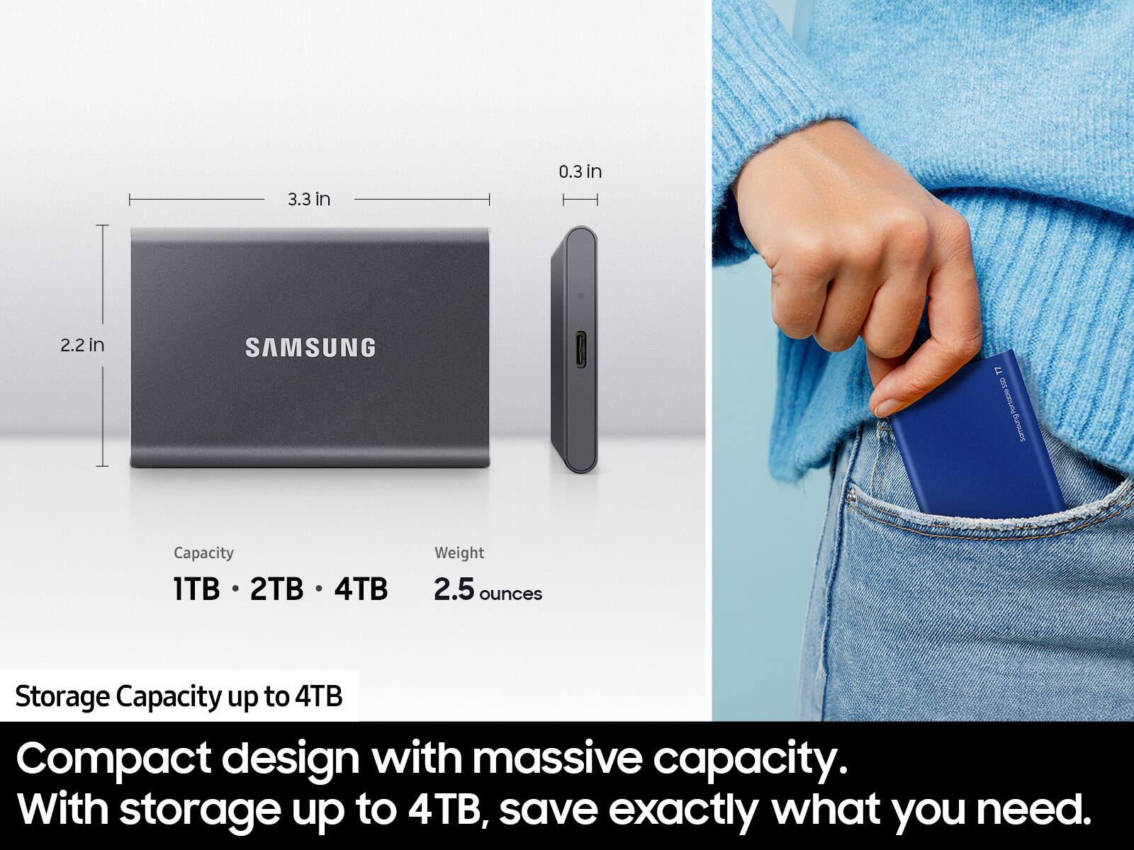 3.3 in  
0.3 in  
2.2 in  

SAMSUNG T7  

Capacity: 1TB, 2TB, 4TB  
Weight: 2.5 ounces  

Storage Capacity up to 4TB  

Compact design with massive capacity. With storage up to 4TB, save exactly what you need.