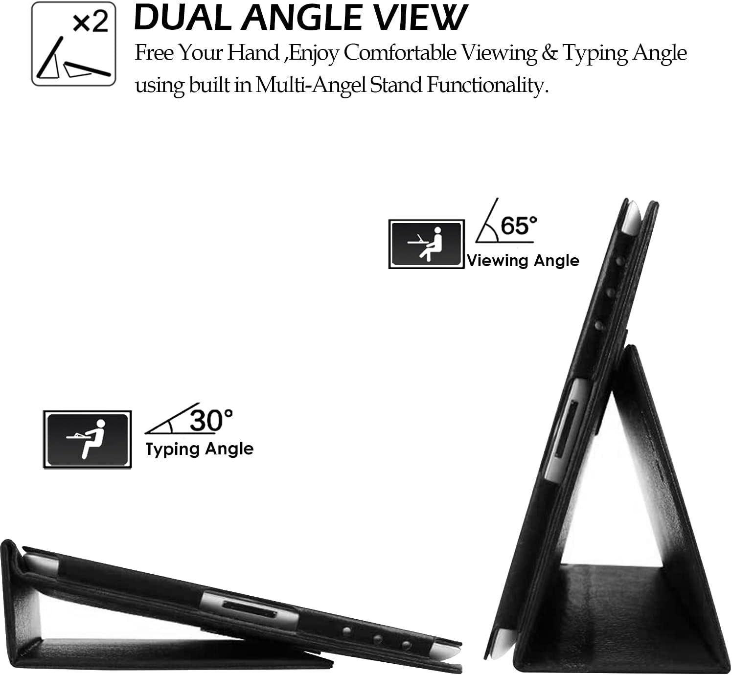 x2 DUAL ANGLE VIEW  
Free Your Hand, Enjoy Comfortable Viewing & Typing Angle using built in Multi-Angle Stand Functionality.  
65° Viewing Angle  
30° Typing Angle