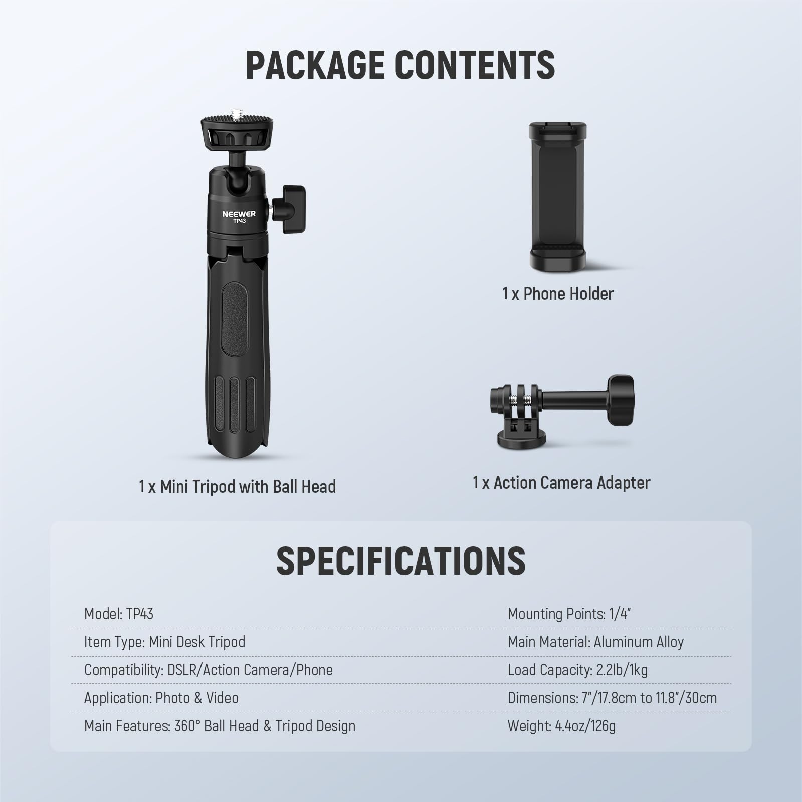 PACKAGE CONTENTS  
NEEWER IP43  
1 x Phone Holder  
1 x Mini Tripod with Ball Head  
1 x Action Camera Adapter  

SPECIFICATIONS  
Model: TP43  
Item Type: Mini Desk Tripod  
Compatibility: DSLR/Action Camera/Phone  
Application: Photo & Video  
Main Features: 360° Ball Head & Tripod Design  
Mounting Points: 1/4"  
Main Material: Aluminum Alloy  
Load Capacity: 2.2lb/1kg  
Dimensions: 7"/17.8cm to 11.8"/30cm  
Weight: 4.4oz/126g