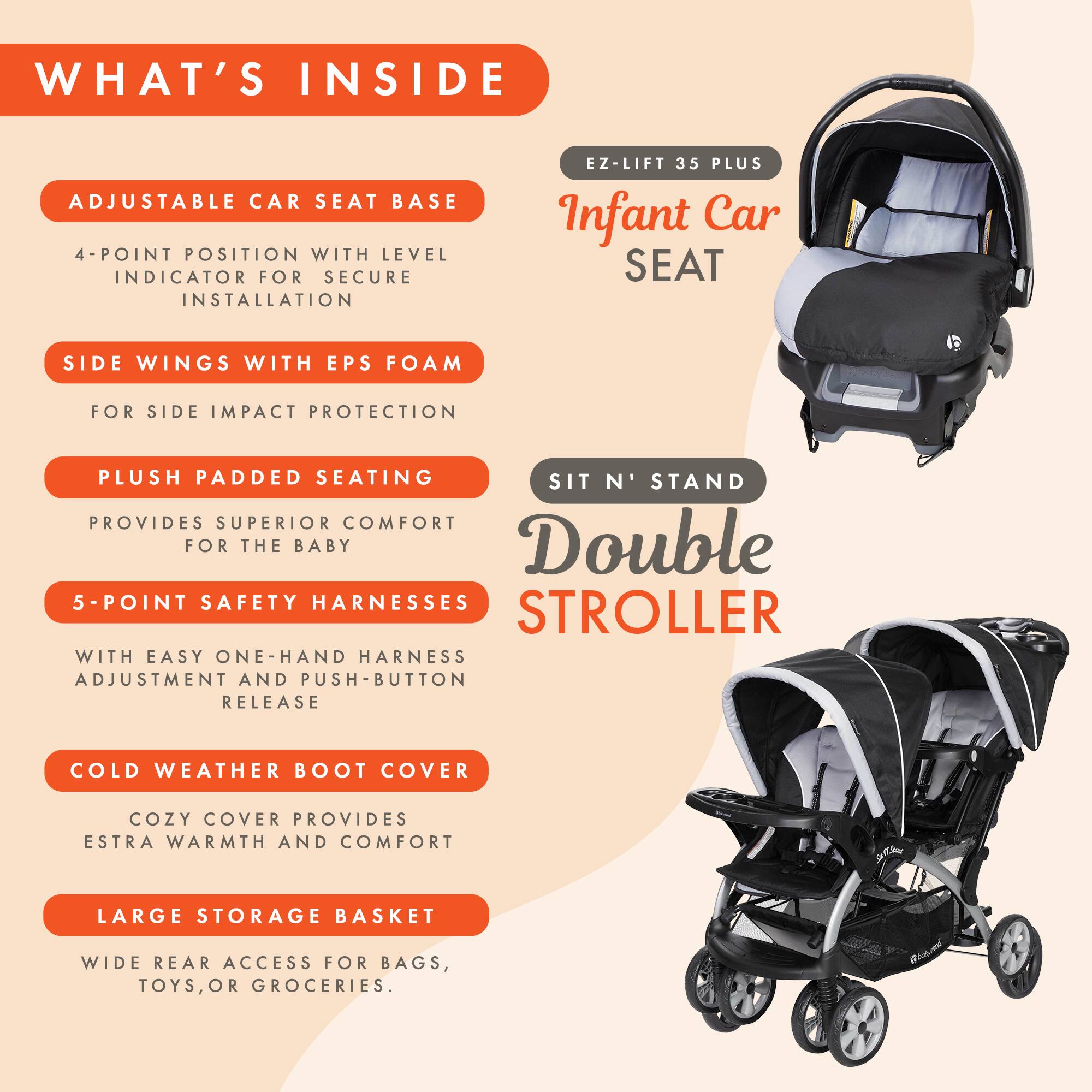 WHAT'S INSIDE

- ADJUSTABLE CAR SEAT BASE
  - 4-POINT POSITION WITH LEVEL INDICATOR FOR SECURE INSTALLATION

- SIDE WINGS WITH EPS FOAM
  - FOR SIDE IMPACT PROTECTION

- PLUSH PADDED SEATING
  - PROVIDES SUPERIOR COMFORT FOR THE BABY

- 5-POINT SAFETY HARNESSES
  - WITH EASY ONE-HAND HARNESS ADJUSTMENT AND PUSH-BUTTON RELEASE

- COLD WEATHER BOOT COVER
  - COZY COVER PROVIDES EXTRA WARMTH AND COMFORT

- LARGE STORAGE BASKET
  - WIDE REAR ACCESS FOR BAGS, TOYS, OR GROCERIES.