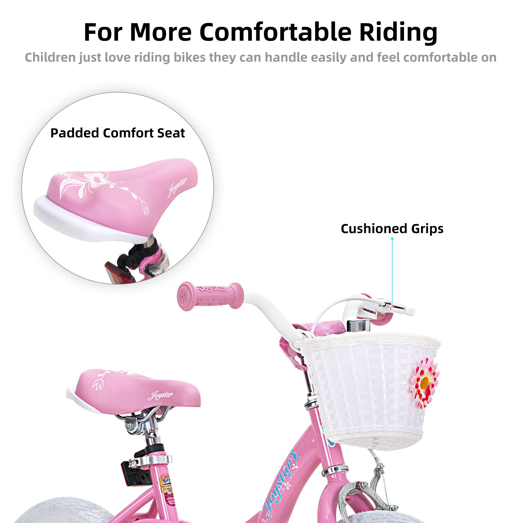 For More Comfortable Riding  
Children just love riding bikes they can handle easily and feel comfortable on  

Padded Comfort Seat  
Cushioned Grips