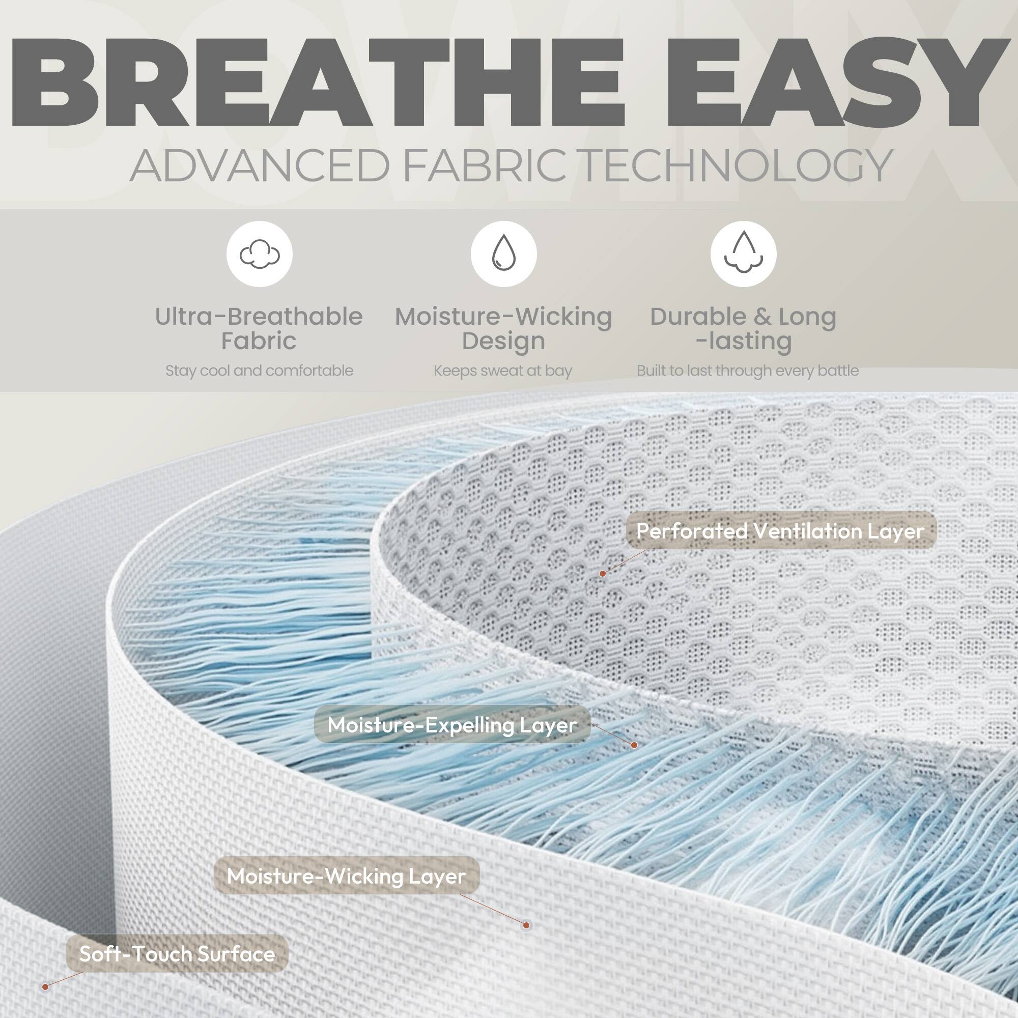 BREATHE EASY  
ADVANCED FABRIC TECHNOLOGY  

- Ultra-Breathable Fabric  
  Stay cool and comfortable  

- Moisture-Wicking Design  
  Keeps sweat at bay  

- Durable & Long-lasting  
  Built to last through every battle  

- Perforated Ventilation Layer  

- Moisture-Expelling Layer  

- Moisture-Wicking Layer  

- Soft-Touch Surface