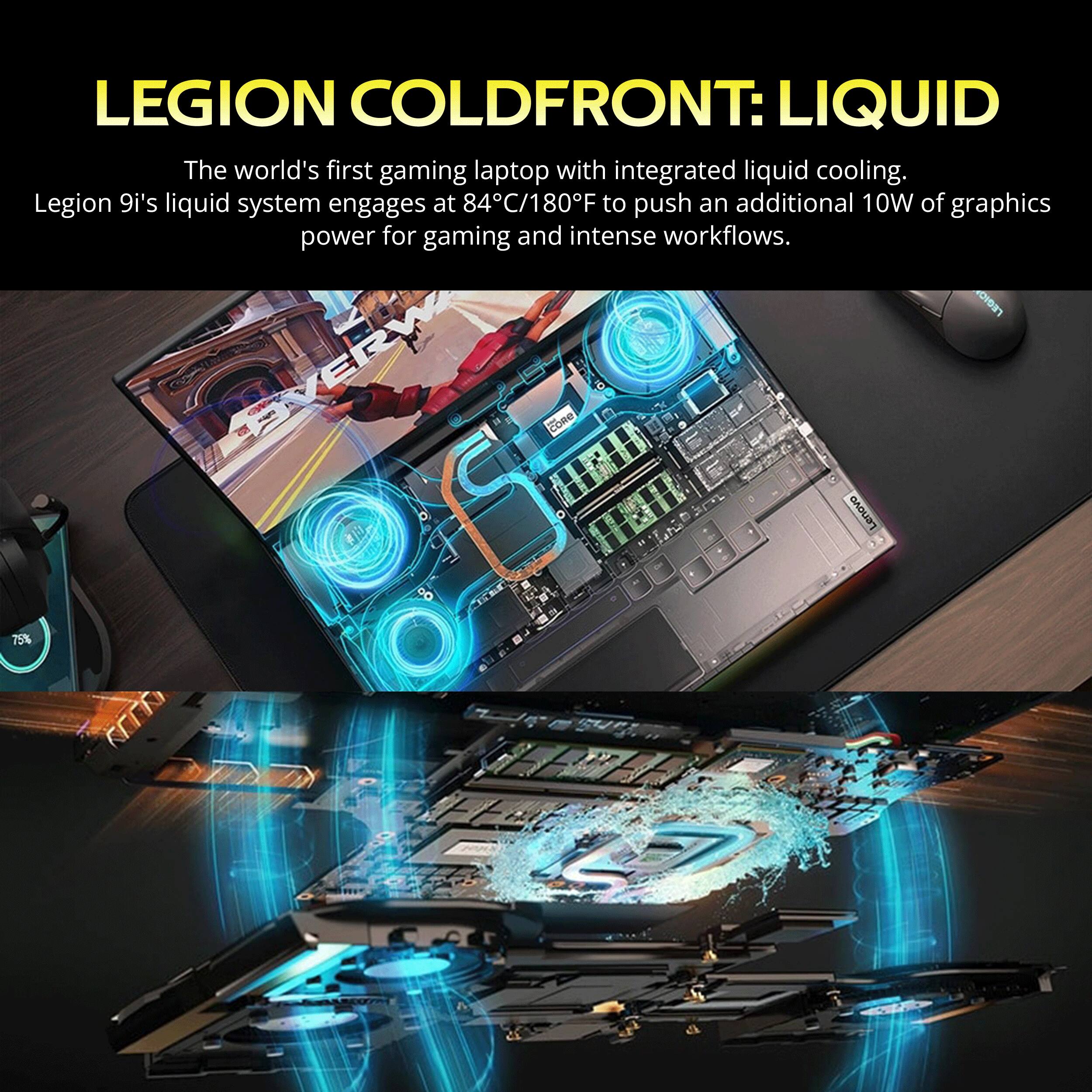 LEGION COLDFRONT: LIQUID  
The world's first gaming laptop with integrated liquid cooling.  
Legion 9i's liquid system engages at 84°C/180°F to push an additional 10W of graphics power for gaming and intense workflows.