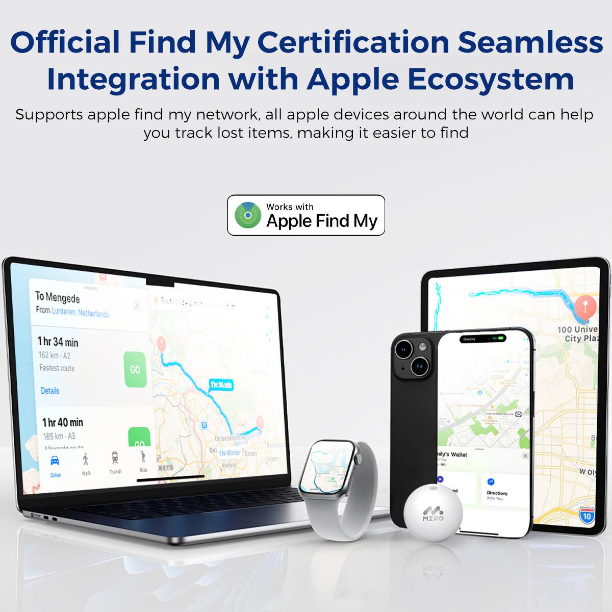 Official Find My Certification Seamless Integration with Apple Ecosystem
Supports apple find my network, all apple devices around the world can help you track lost items, making it easier to find
Works with Apple Find My
To Mengede
From Lunteren, Netherlands
1 hr 34 min 162 km A2 Fastest route
Details
GO
Th3
1 hr 40 min 165 km
ALRA
Dne
Tranal ba
Gelsenkeche Dul
1h 1hr40mn eT Deied 's Waller
- - B W OI Oeentionc
- - MIRO
10 WIHO