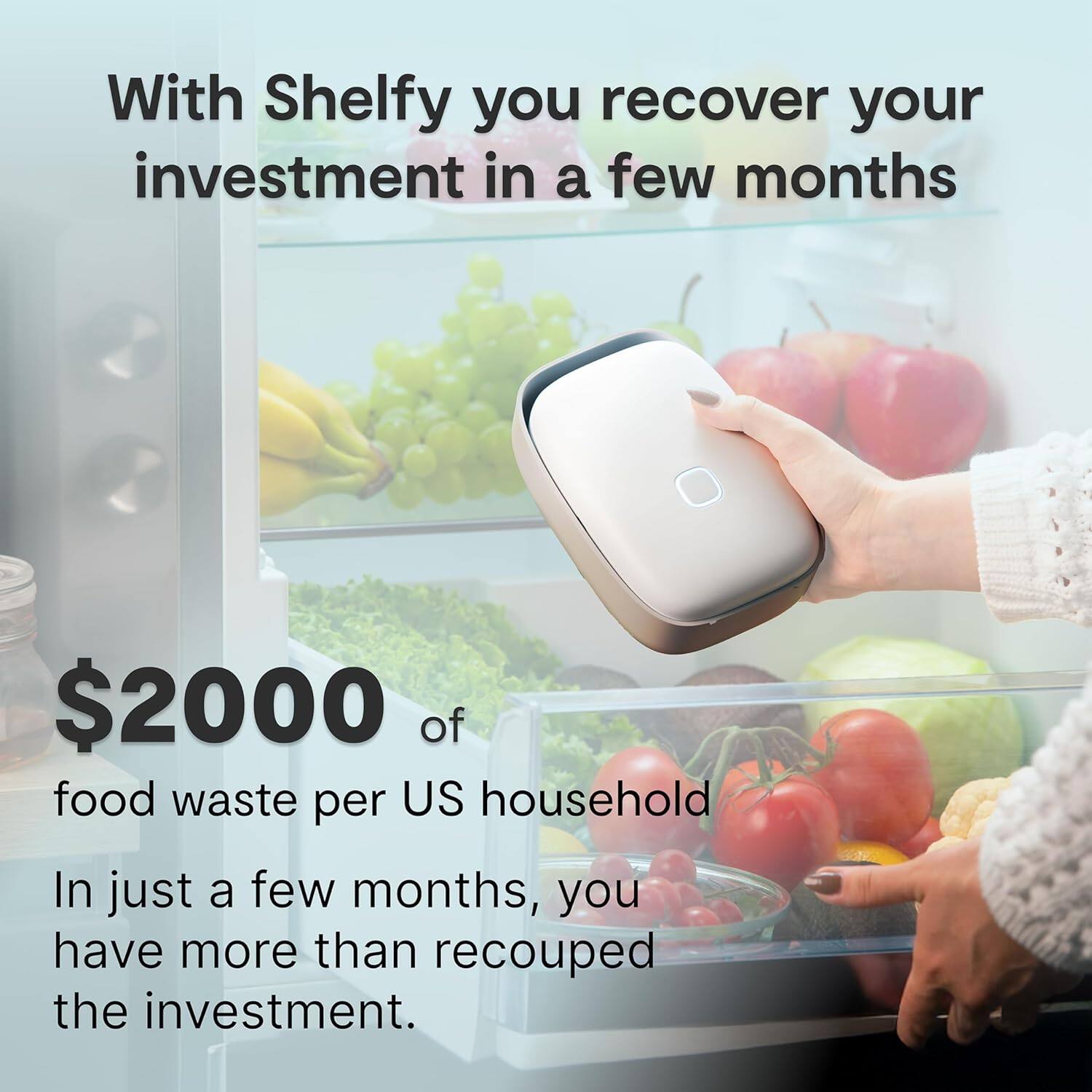 With Shelfy you recover your investment in a few months

$2000 of food waste per US household

In just a few months, you have more than recouped the investment.
