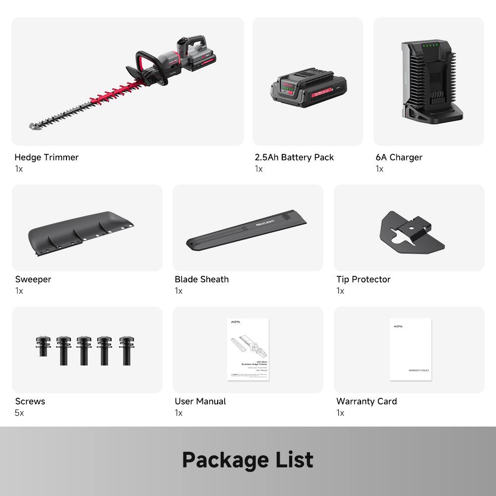 I - FR Hedge Trimmer  
1x 2.5Ah Battery Pack  
1x 6A Charger  
1x HexLm Sweeper  
1x Blade Sheath  
1x Tip Protector  
1x Screws  
5x User Manual  
1x Warranty Card  
1x Package List
