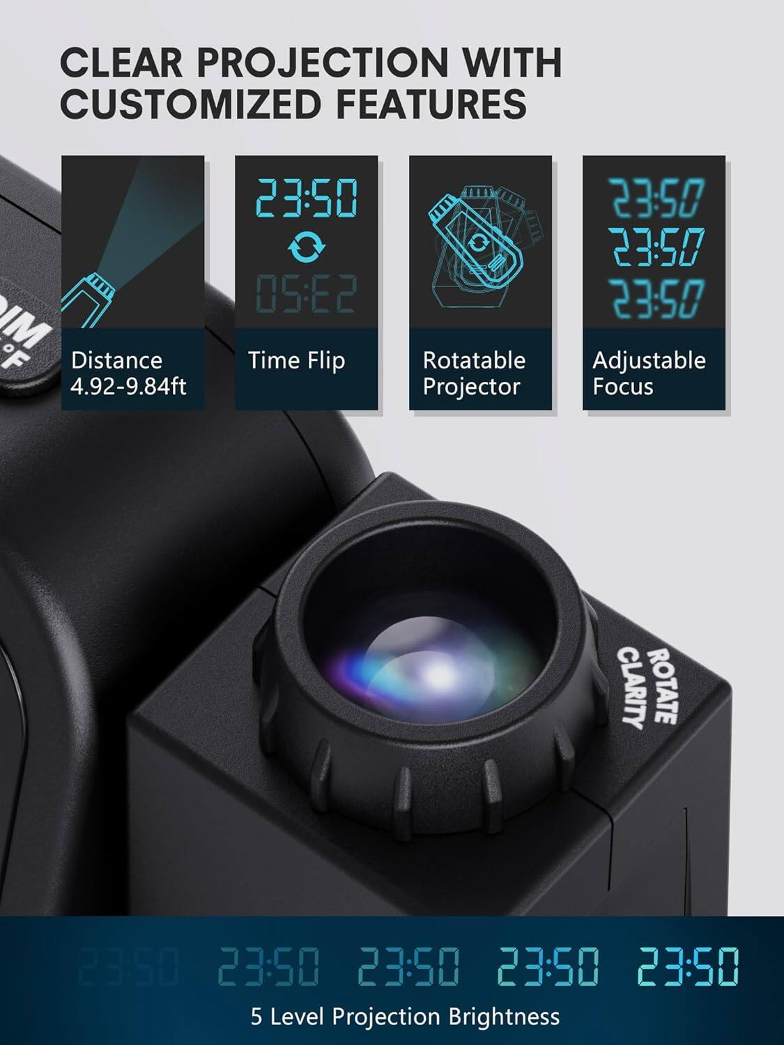 CLEAR PROJECTION WITH CUSTOMIZED FEATURES

- Distance: 4.92-9.84ft
- Time Flip: 05:22
- Rotatable Projector
- Adjustable Focus
- 5 Level Projection Brightness
