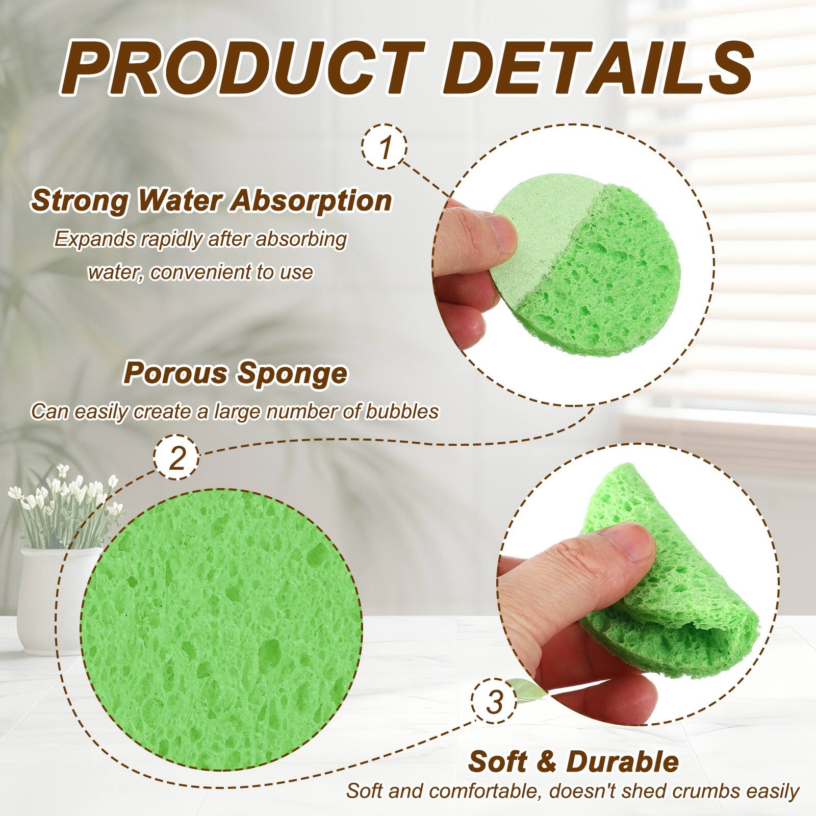 PRODUCT DETAILS

1. Strong Water Absorption
   Expands rapidly after absorbing water, convenient to use

2. Porous Sponge
   Can easily create a large number of bubbles

3. Soft & Durable
   Soft and comfortable, doesn't shed crumbs easily