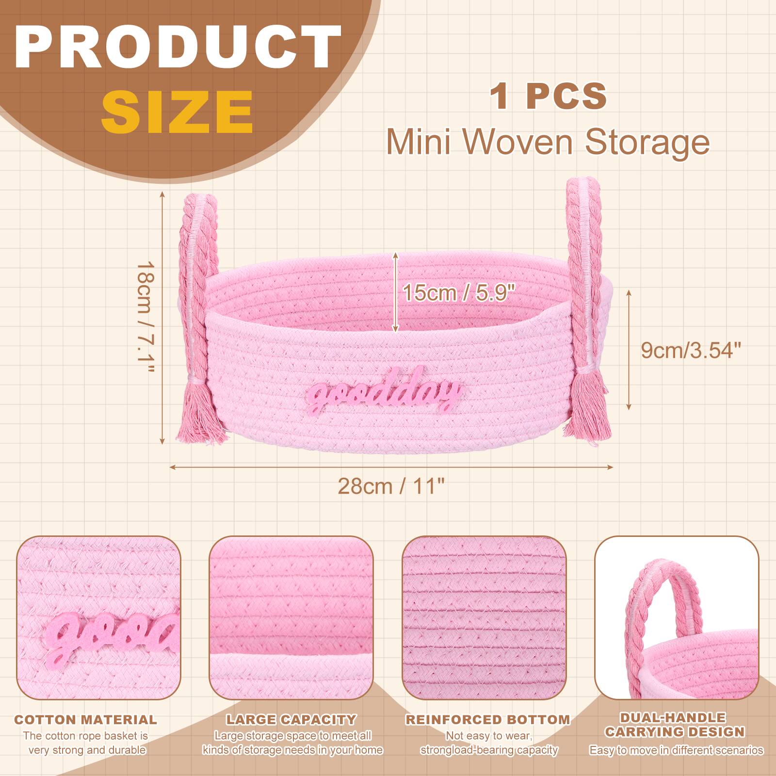 PRODUCT SIZE

1 PCS Mini Woven Storage

- 18cm / 7.1"
- 15cm / 5.9"
- 9cm / 3.54"
- 28cm / 11"

COTTON MATERIAL
The cotton rope basket is very strong and durable.

LARGE CAPACITY
Large storage space to meet all kinds of storage needs in your home.

REINFORCED BOTTOM
Not easy to wear, strong load-bearing capacity.

DUAL-HANDLE CARRYING DESIGN
Easy to move in different scenarios.