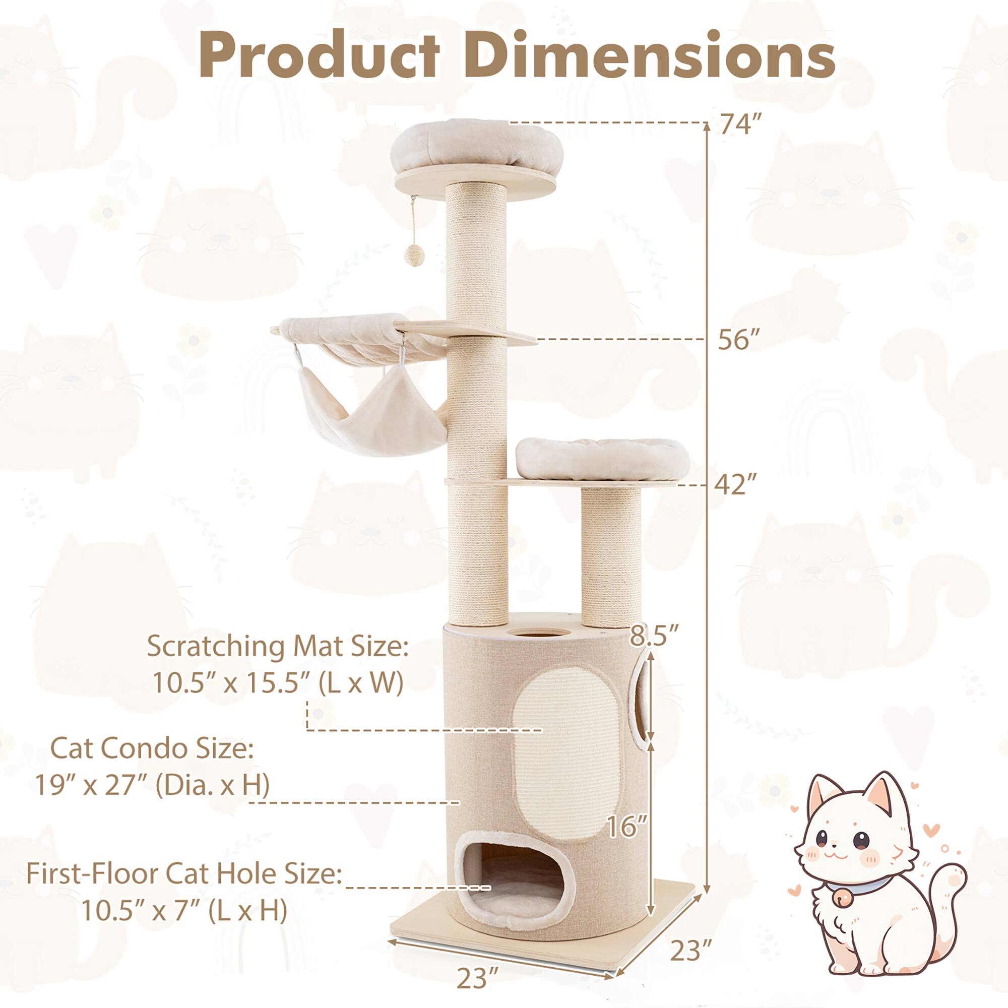 Product Dimensions  
74" x 56" x 42"  

Scratching Mat Size: 10.5" x 15.5" (L x W)  
Cat Condo Size: 19" x 27" (Dia. x H)  
First-Floor Cat Hole Size: 10.5" x 7" (L x H)  

8.5"  
16"  
23"