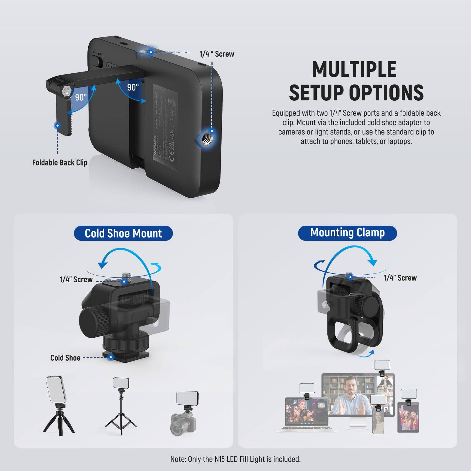 90° 90° 1/4" Screw

MULTIPLE SETUP OPTIONS
Equipped with two 1/4" Screw ports and a foldable back clip. Mount via the included cold shoe adapter to cameras or light stands, or use the standard clip to attach to phones, tablets, or laptops.

Foldable Back Clip
Cold Shoe Mount
Mounting Clamp
1/4" Screw
1/4" Screw
Cold Shoe

Note: Only the N15 LED Fill Light is included.