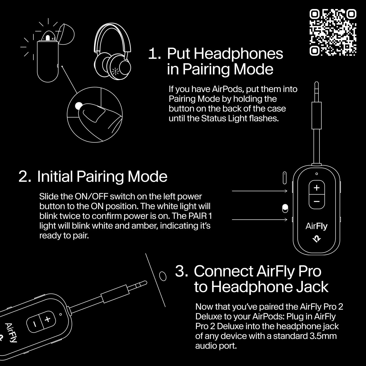 1. Put Headphones in Pairing Mode
   - If you have AirPods, put them into Pairing Mode by holding the button on the back of the case until the Status Light flashes.

2. Initial Pairing Mode
   - Slide the ON/OFF switch on the left power button to the ON position. The white light will blink twice to confirm power is on. The PAIR 1 light will blink white and amber, indicating it's ready to pair.

3. Connect AirFly Pro to Headphone Jack
   - Now that you've paired the AirFly Pro 2 Deluxe to your AirPods: Plug in AirFly Pro 2 Deluxe into the headphone jack of any device with a standard 3.5mm audio port.