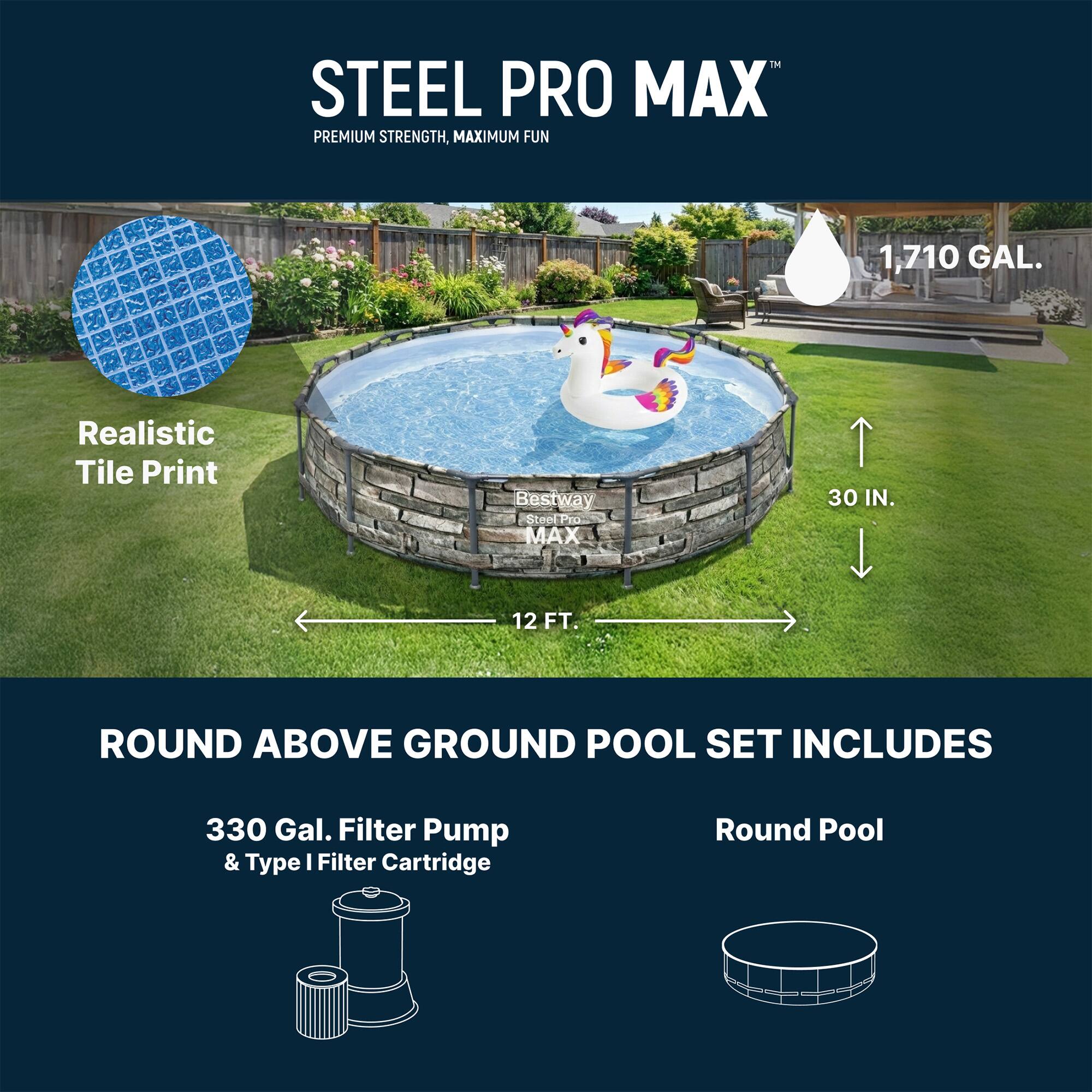 STEEL PRO MAX  
PREMIUM STRENGTH, MAXIMUM FUN  

1,710 GAL.  
Realistic Tile Print  

Best way SteelPro MAX 30 IN. 12 FT. ROUND ABOVE GROUND POOL SET INCLUDES  
330 Gal. Filter Pump & Type I Filter Cartridge  
Round Pool