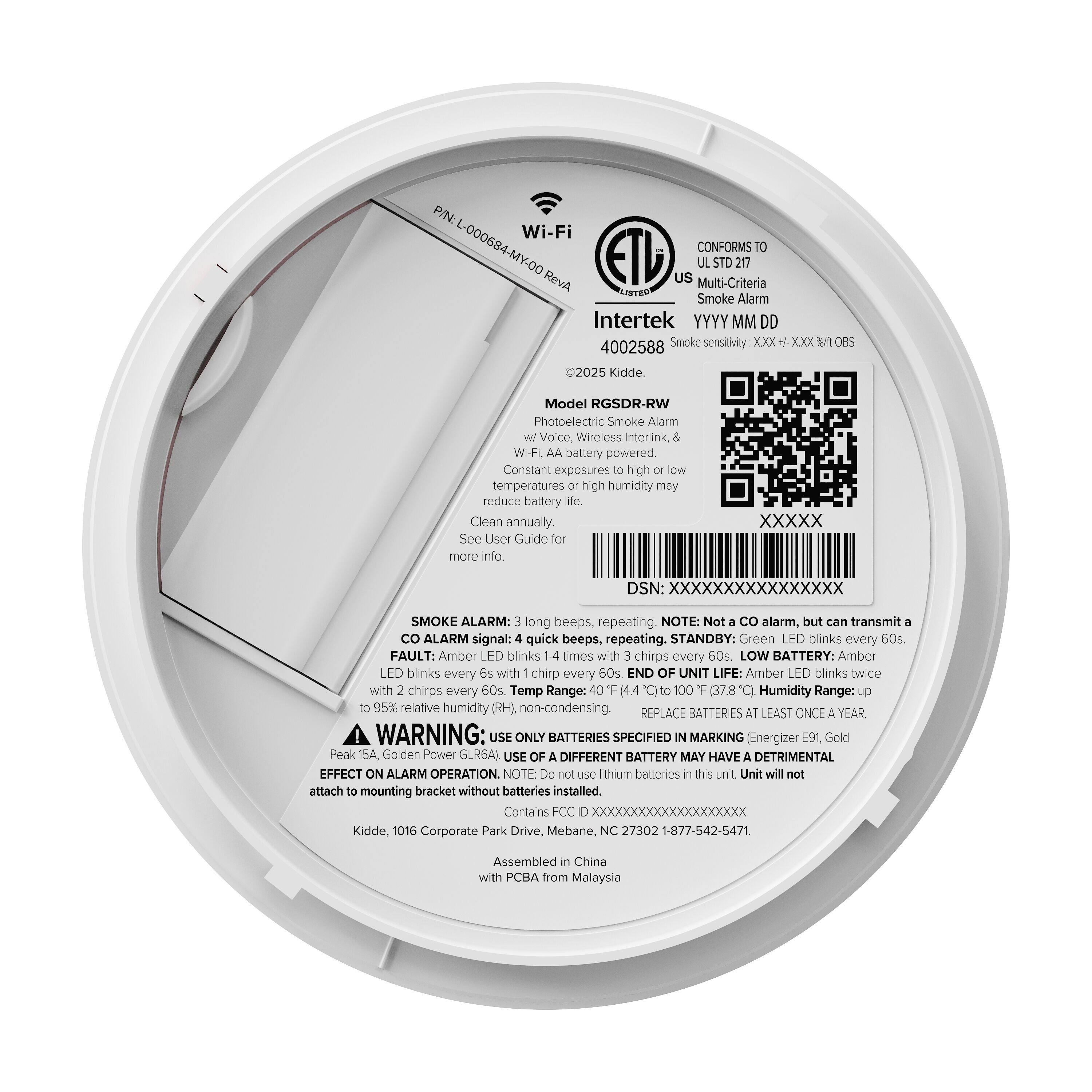 P/N: Wi-Fi L-000684-MY-00  
ETD CONFORMS TO STD 217  
RevA US Multi-Criteria IBTEO Smoke Alarm  
Intertek YYYY MM DD  
4002588  
Smoke sensitivity XXX XXX % 0BS  
2025 Kidde  
Model RGSDR-RW  
Photoelectric Smoke Alarm Voice, Wireless Interlink WiFi  
AA battery powered.  
Constant exposures to high or low temperatures or high humidity may reduce battery life.  
Clean annually. See User Guide for more info.  
DSN: XXXXXXXXXXXXXXXX  

SMOKE ALARM: long beeps, repeating.  
NOTE: Not a CO alarm, but can transmit a CO ALARM signal: quick beeps, repeating.  
STANDBY: Green LED blinks every 60s.  
FAULT: Amber LED blinks 1-4 times with chirps every 60s.  
LOW BATTERY: Amber LED blinks every 6s with chirp every 60s  
END OF UNIT LIFE: Amber LED blinks twice with chirps every 60s.  
Temp Range: 40°F (4.