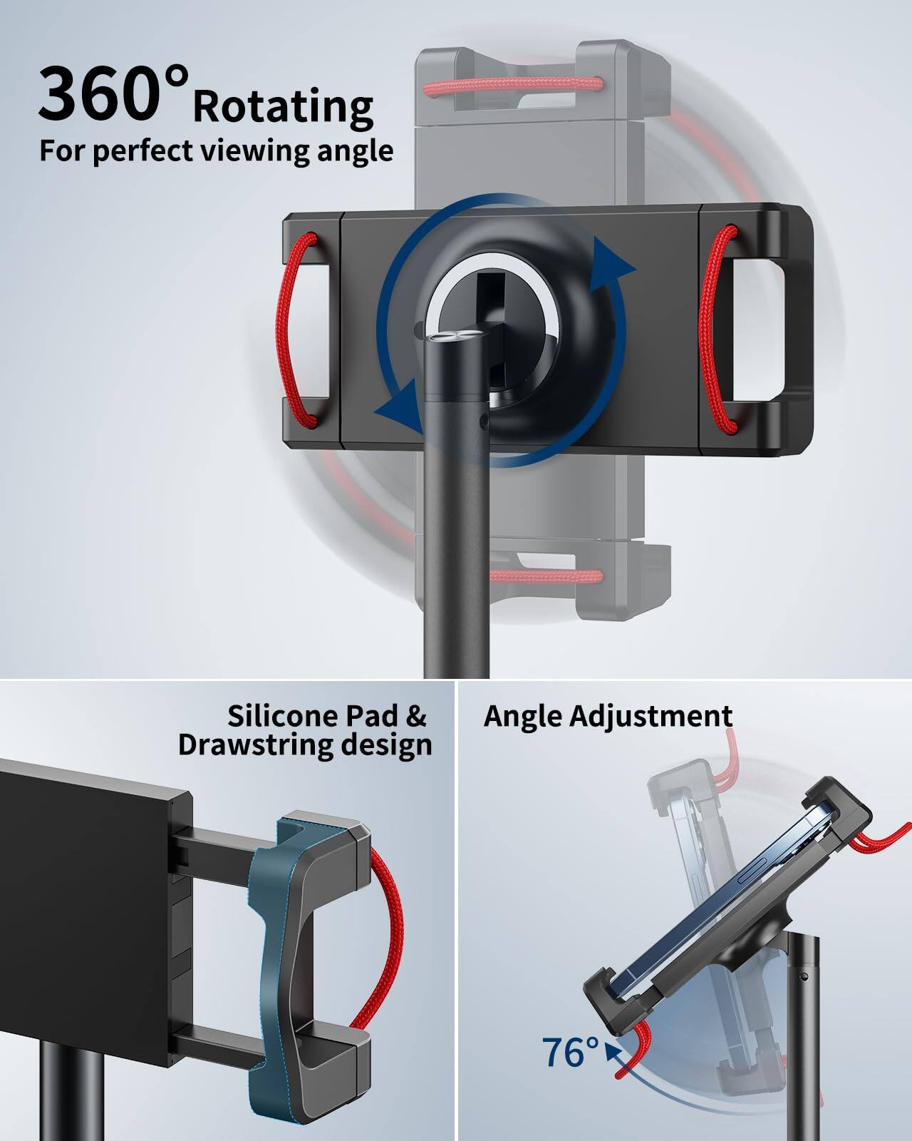 360° Rotating  
For perfect viewing angle  

Silicone Pad & Drawstring design  

Angle Adjustment  

76°