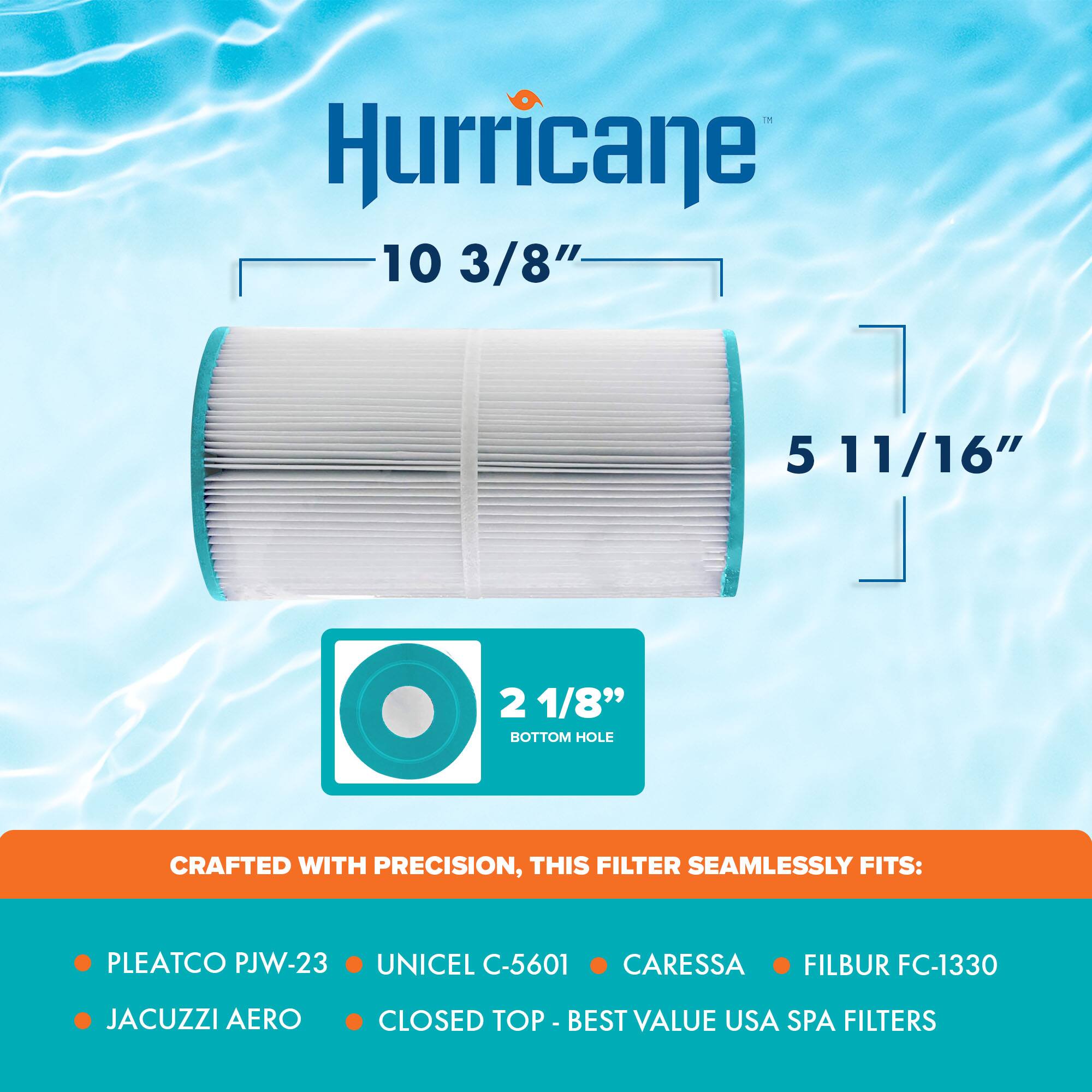 Hurricane  
10 3/8"  
5 11/16"  
2 1/8" BOTTOM HOLE  

CRAFTED WITH PRECISION, THIS FILTER SEAMLESSLY FITS:  
- PLEATCO PJW-23  
- UNICEL C-5601  
- CARESSA  
- FILBUR FC-1330  
- JACUZZI AERO  
- CLOSED TOP  

- BEST VALUE USA SPA FILTERS