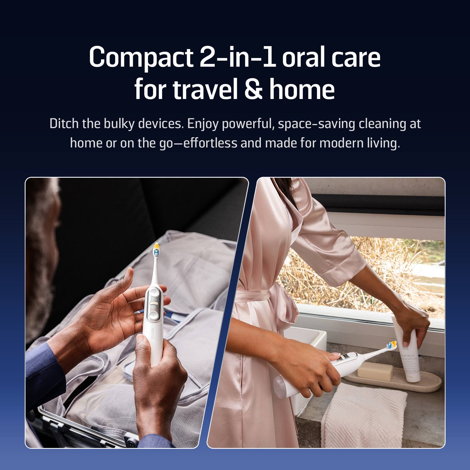 Compact 2-in-1 oral care for travel & home

Ditch the bulky devices. Enjoy powerful, space-saving cleaning at home or on the go—effortless and made for modern living.