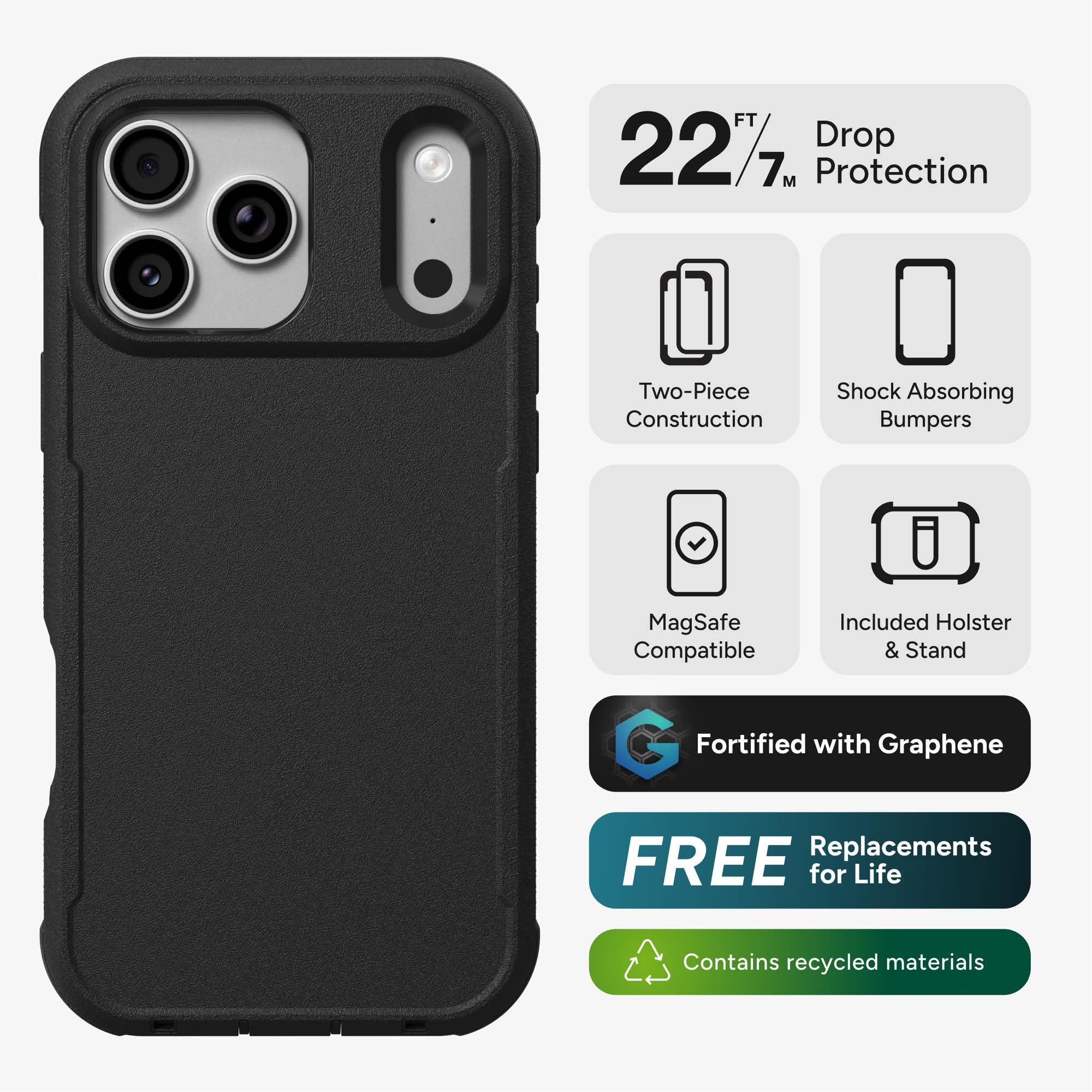 22 FT / 7 M Drop Protection  
Two-Piece Construction  
Shock Absorbing Bumpers  
MagSafe Compatible  
Included Holster & Stand  
Fortified with Graphene  
FREE Replacements for Life  
Contains recycled materials
