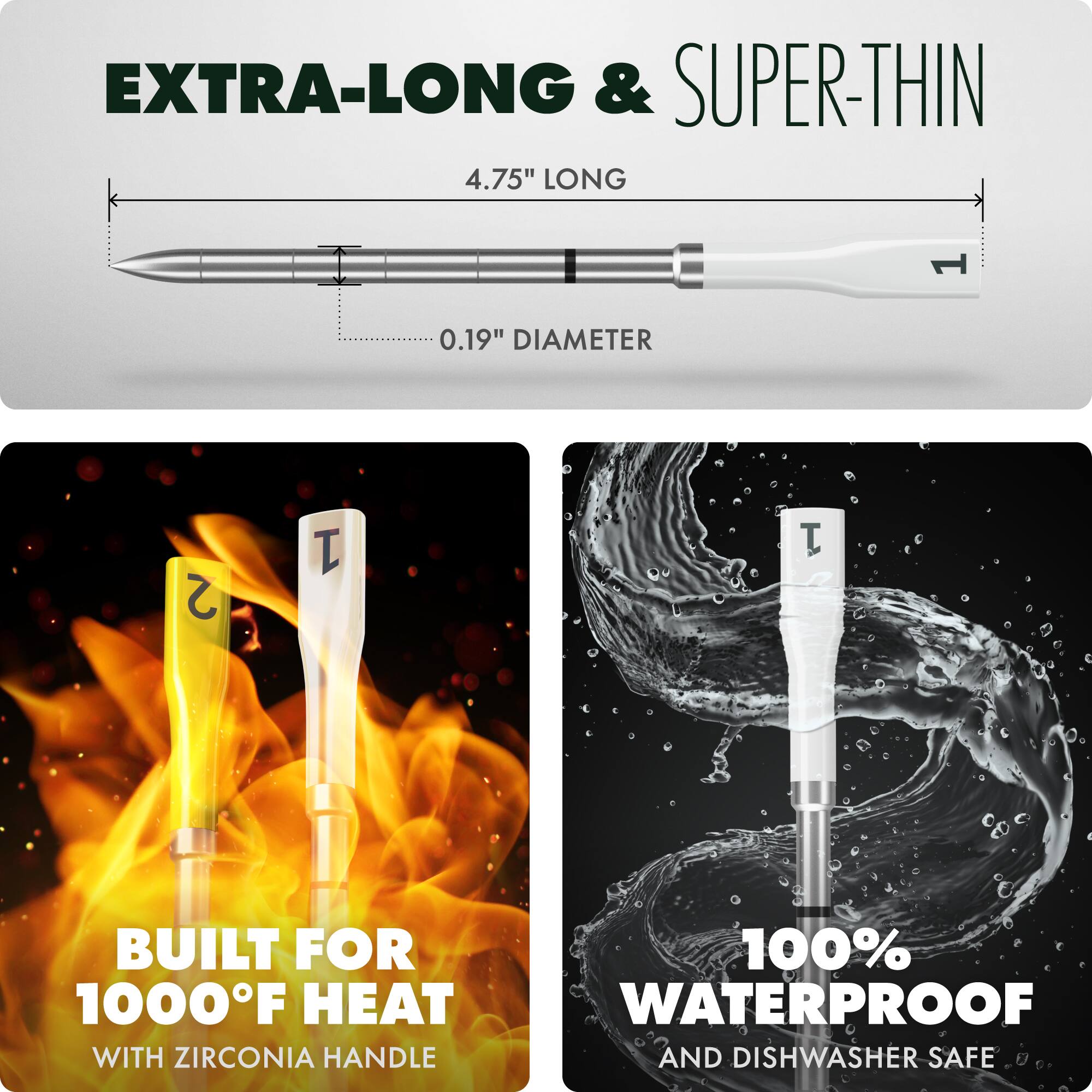 EXTRA-LONG & SUPER-THIN

4.75" LONG

0.19" DIAMETER

BUILT FOR 1000°F HEAT

WITH ZIRCONIA HANDLE

100% WATERPROOF

AND DISHWASHER SAFE