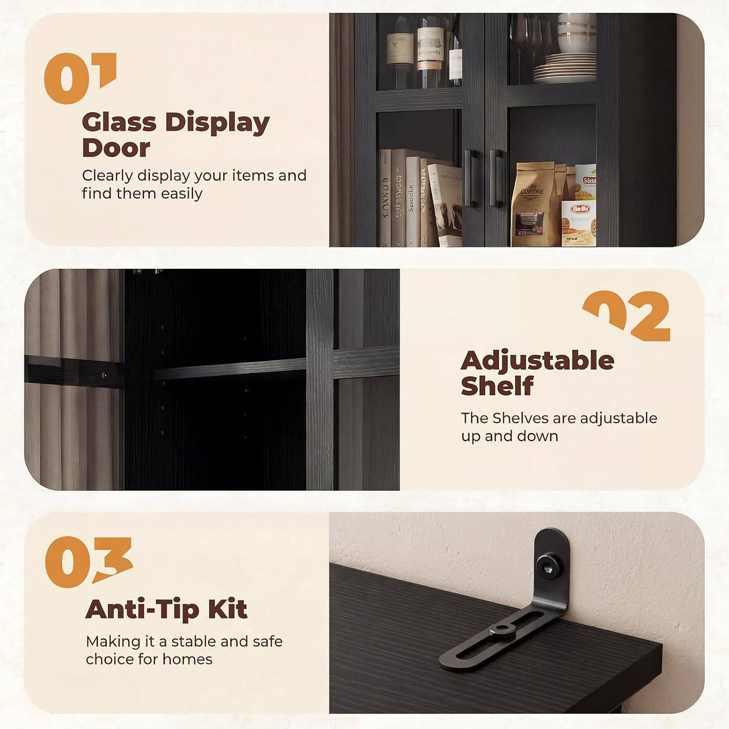 01 Glass Display Door  
Clearly display your items and find them easily

02 Adjustable Shelf  
The Shelves are adjustable up and down

03 Anti-Tip Kit  
Making it a stable and safe choice for homes