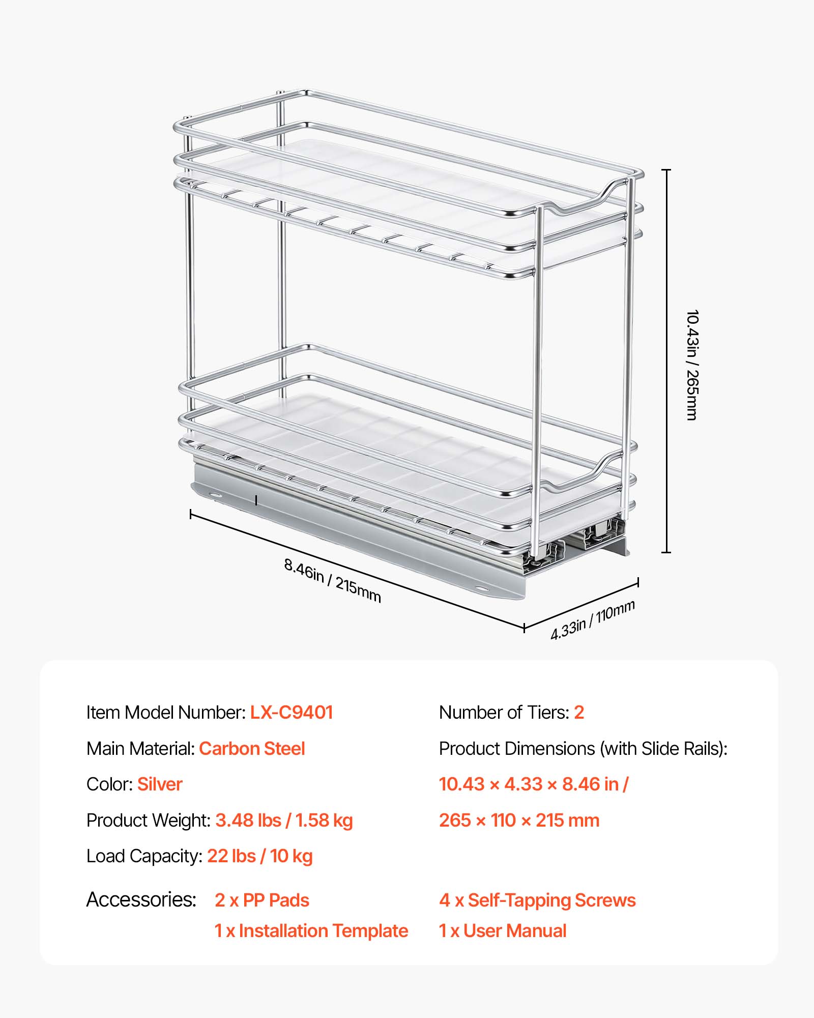 10.43in/ 265mm  
8.46in / 215mm  
4.33in/110mm  
Item Model Number: LX-C9401  
Number of Tiers: 2  
Main Material: Carbon Steel  
Product Dimensions (with Slide Rails): 10.43 x 4.33 x 8.46 in / 265 x 110 x 215 mm  
Color: Silver  
Product Weight: 3.48 lbs / 1.58 kg  
Load Capacity: 22 lbs / 10 kg  
Accessories: 2 x PP Pads, 1 x Installation Template, 4 x Self-Tapping Screws, 1 x User Manual