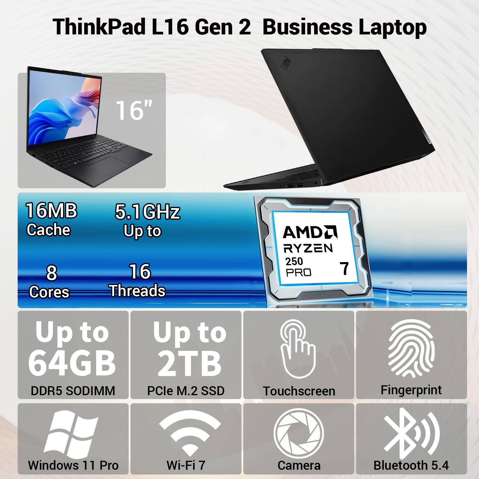 ThinkPad L16 Gen 2 Business Laptop

16"

16MB Cache
5.1GHz Up to
8 Cores
16 Threads

AMD RYZEN 250 PRO 7

Up to 64GB DDR5 SODIMM
Up to 2TB PCIe M.2 SSD

Touchscreen
Fingerprint
Windows 11 Pro
Wi-Fi 7
Camera
Bluetooth 5.4