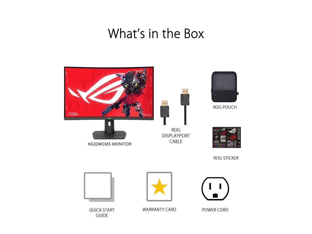 What's in the Box

- ROG POUCH
- XG32WCMS MONITOR
- ROG DISPLAYPORT CABLE
- ROG STICKER
- QUICK START GUIDE
- WARRANTY CARD
- POWER CORD