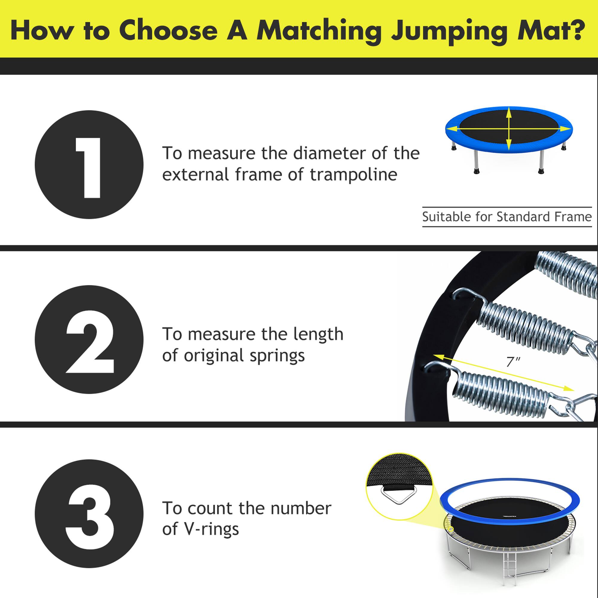 How to Choose A Matching Jumping Mat?

1. To measure the diameter of the external frame of trampoline  
   (Suitable for Standard Frame)

2. To measure the length of original springs  
   (7")

3. To count the number of V-rings