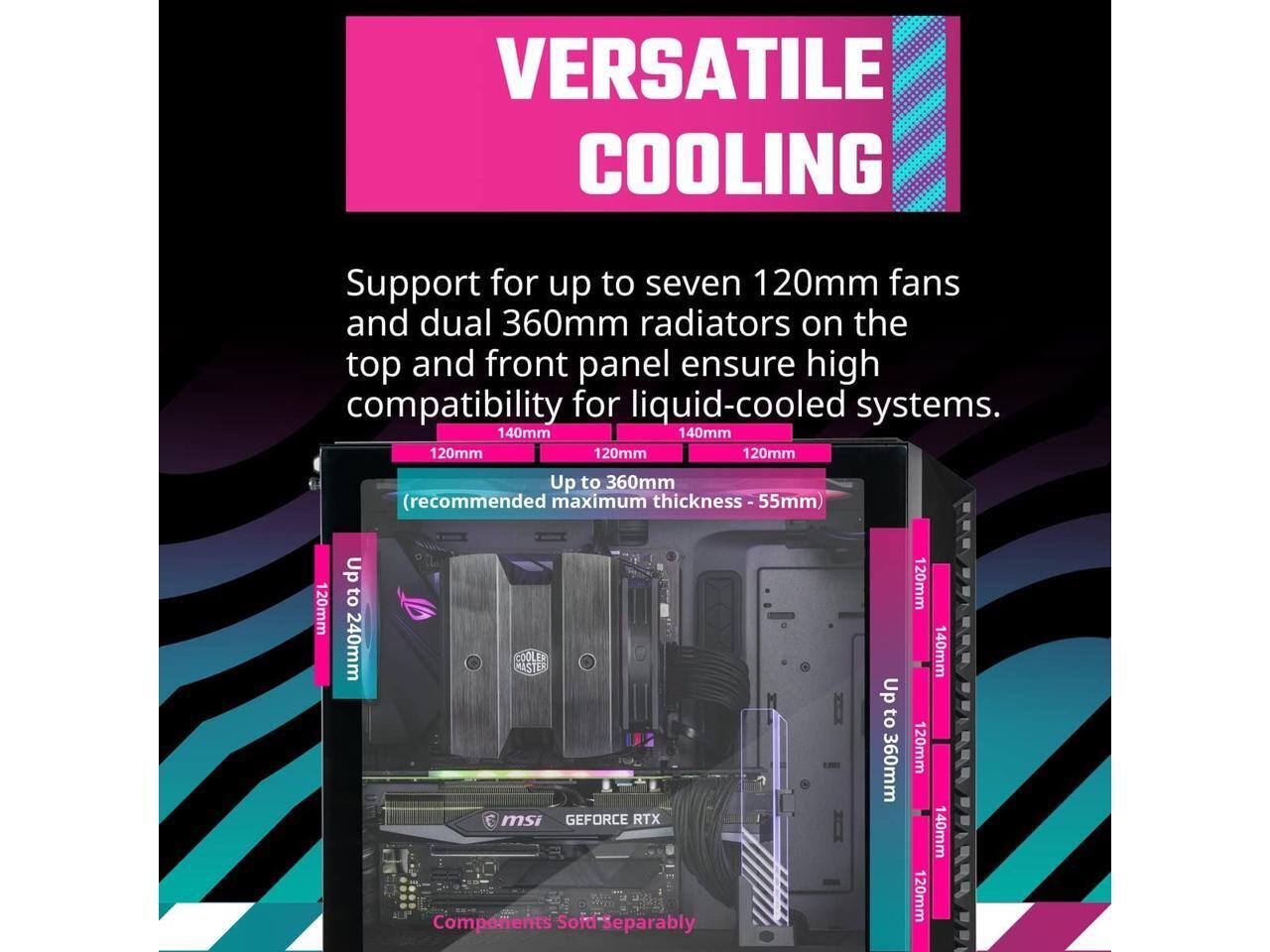 VERSATILE COOLING

Support for up to seven 120mm fans and dual 360mm radiators on the top and front panel ensure high compatibility for liquid-cooled systems.

- 140mm
- 120mm
- 140mm
- 120mm
- 120mm
- Up to 360mm (recommended maximum thickness - 55mm)
- 120mm
- Up to 240mm
- 120mm
- 140mm
- 120mm
- 140mm
- 120mm

Components Sold Separately