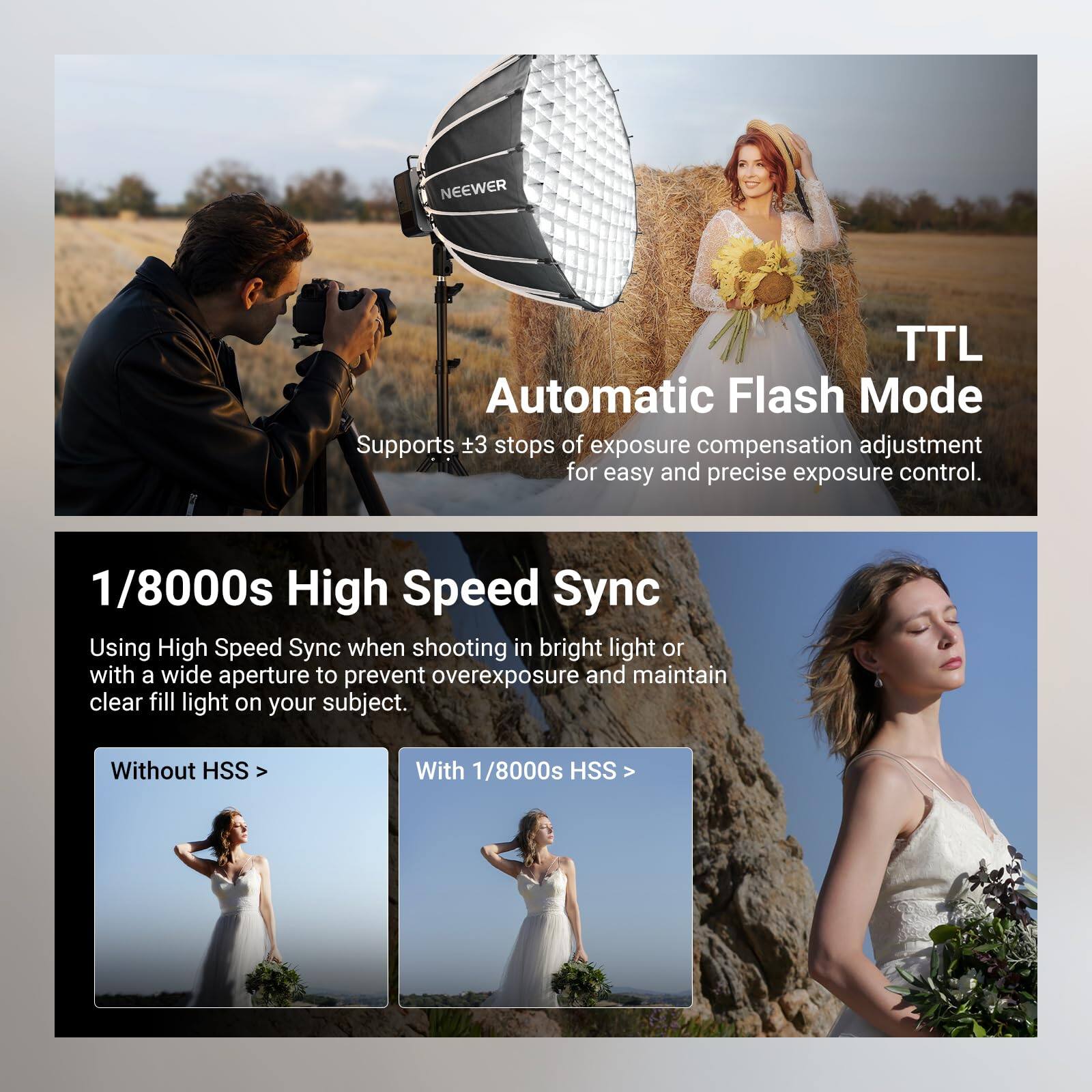 NEEWER TTL Automatic Flash Mode Supports ±3 stops of exposure compensation adjustment for easy and precise exposure control. 1/8000s High Speed Sync Using High Speed Sync when shooting in bright light or with a wide aperture to prevent overexposure and maintain clear fill light on your subject. Without HSS With 1/8000s HSS