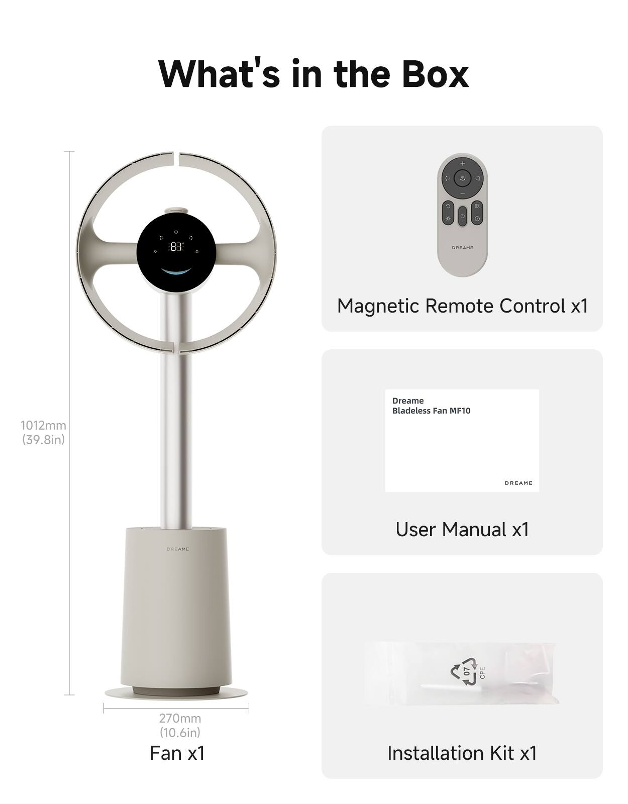 What's in the Box

1. 88 URSAME Magnetic Remote Control x1
2. 1012mm (39.8in) Dreame Bladeless Fan MF10
3. GREAME User Manual x1
4. 07 CP 270mm (10.6in) Fan x1
5. Installation Kit x1