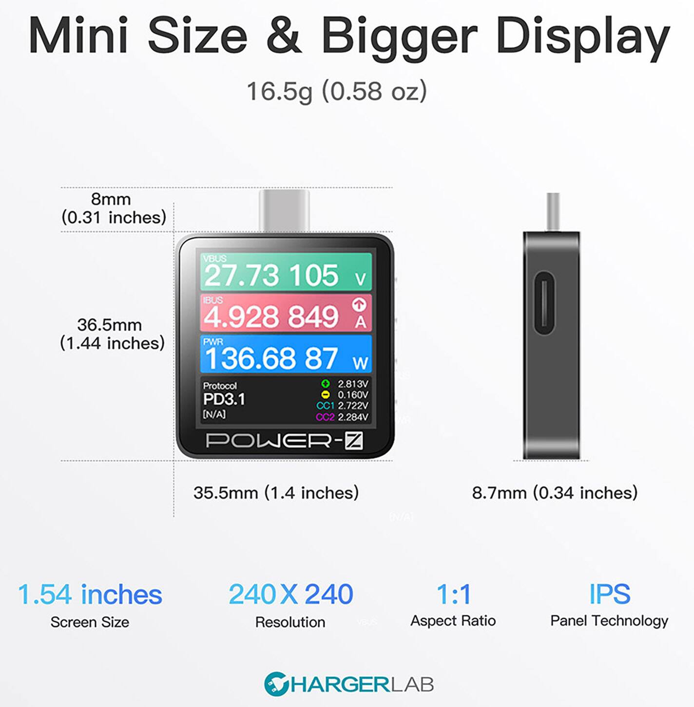 Mini Size & Bigger Display 16.5g (0.58 oz) 8mm (0.31 inches) VBUS 27.73 105 V IBUS 1 36.5mm 4.928 849 A (1.44 inches) PWR 136.68 87 W Protocol 2.813V 0.160V PD3.1 CC1 2.722V [N/A] 2.284V POWER- Z O 35.5mm (1.4 inches) 8.7mm (0.34 inches) 1.54 inches Screen Size 240 X 240 Resolution 1:1 Aspect Ratio IPS Panel Technology HARGERLAB