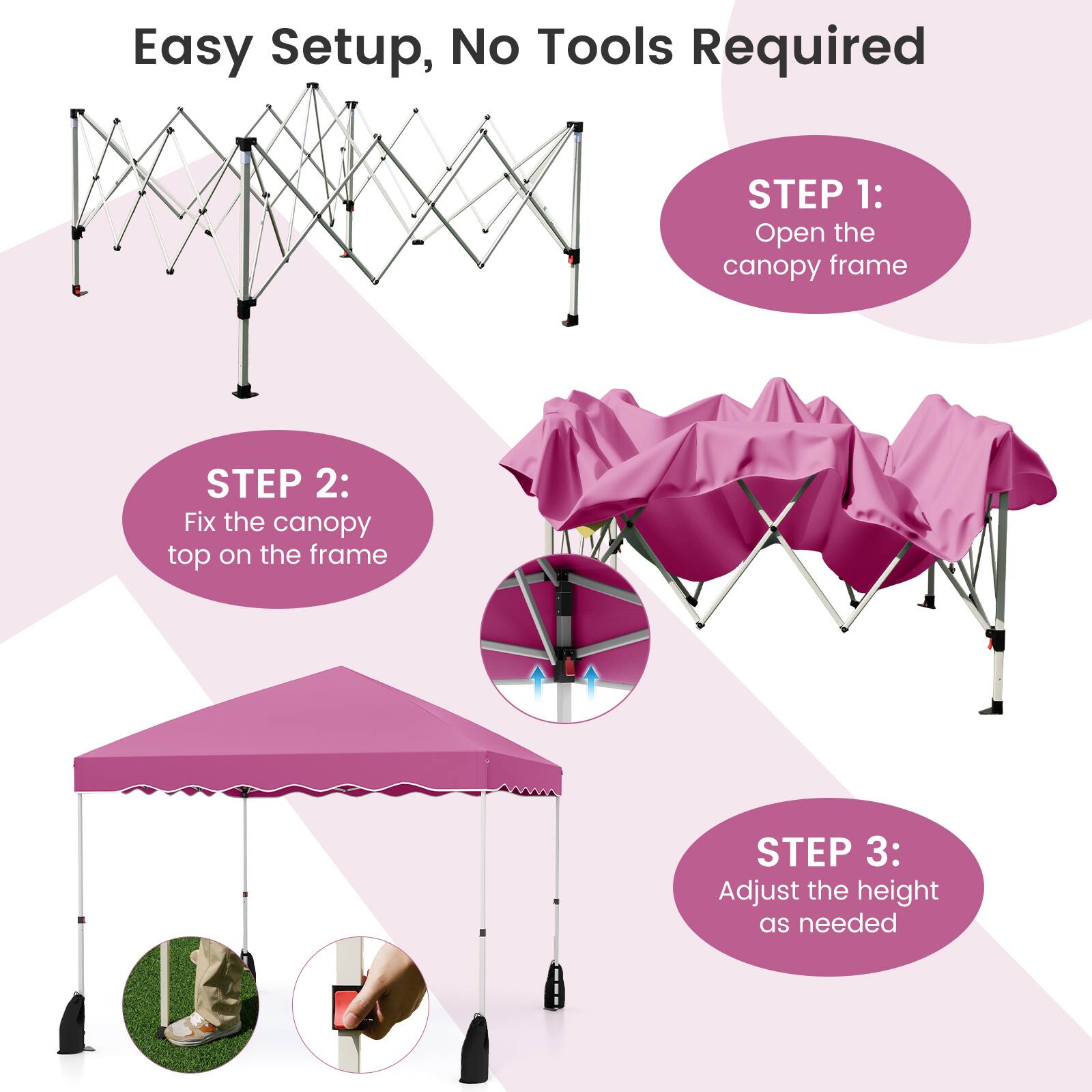 Easy Setup, No Tools Required

STEP 1: Open the canopy frame

STEP 2: Fix the canopy top on the frame

STEP 3: Adjust the height as needed