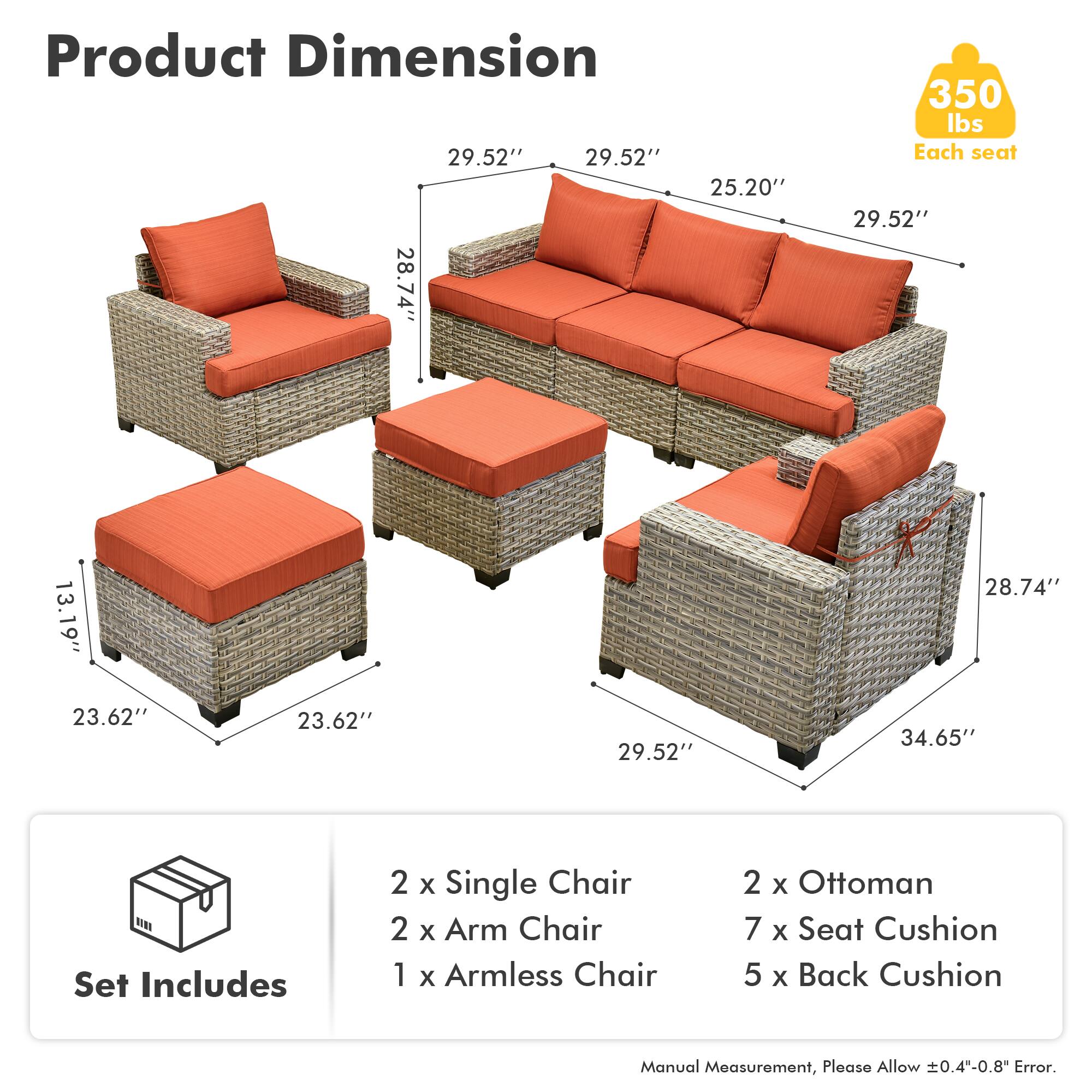 Product Dimension  
29.52" x 29.52" x 25.20"  
28.74" x 13.19" x 28.74"  
34.65"  
350 lbs Each seat  

Set Includes  
2 x Single Chair  
2 x Arm Chair  
1 x Armless Chair  
2 x Ottoman  
7 x Seat Cushion  
5 x Back Cushion  

Manual Measurement, Please Allow ±0.4"-0.8" Error.
