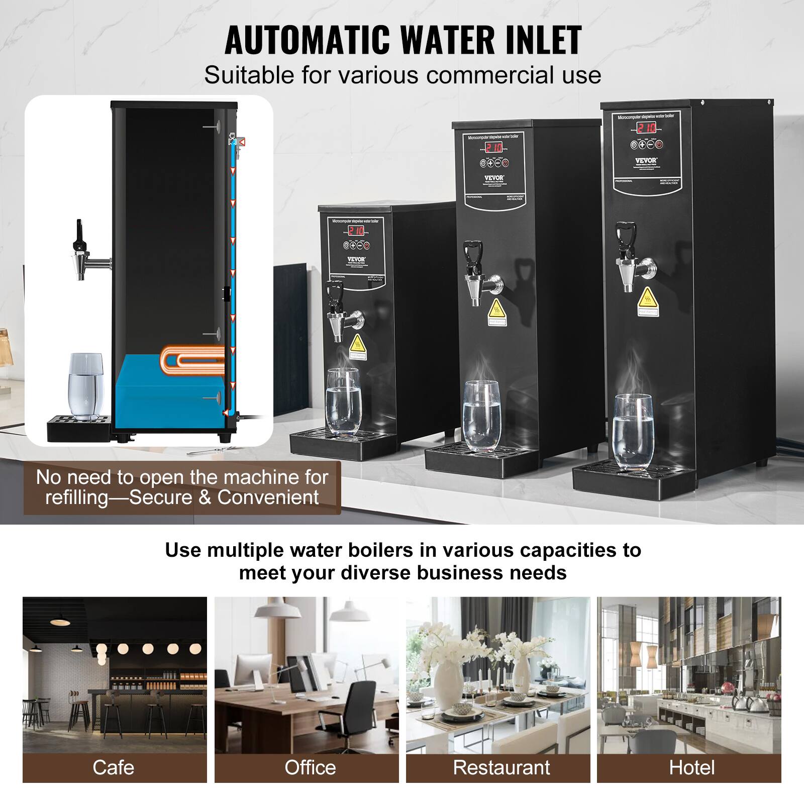 AUTOMATIC WATER INLET  
Suitable for various commercial use

No need to open the machine for refilling—Secure & Convenient

Use multiple water boilers in various capacities to meet your diverse business needs

Cafe  
Office  
Restaurant  
Hotel