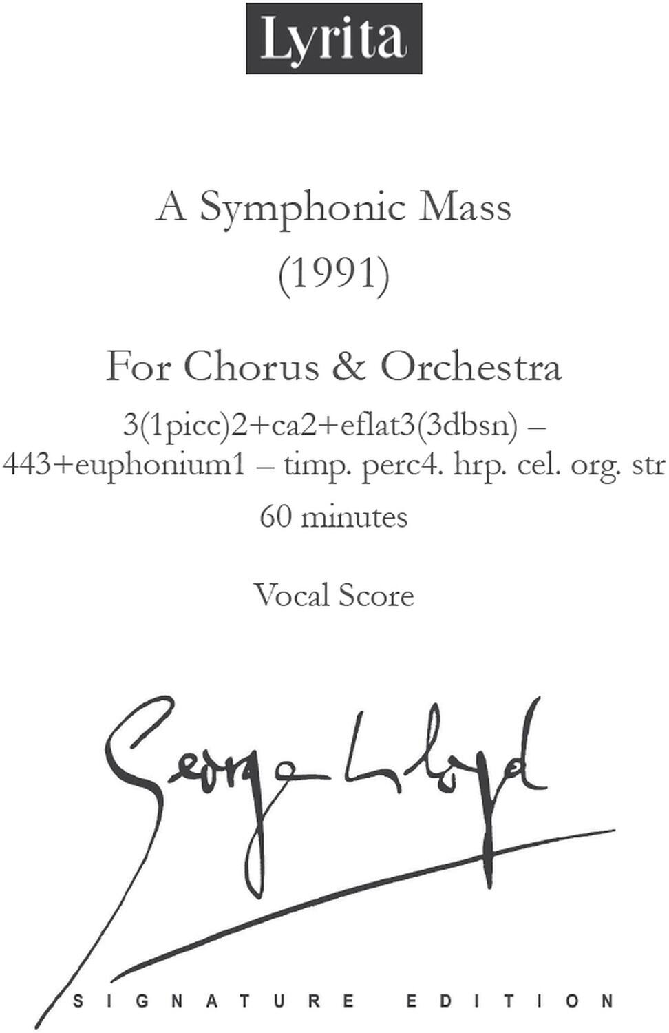 Lyrita

A Symphonic Mass (1991)

For Chorus & Orchestra

3(1picc)2+ca2+eflat3(3dbsn) - 443+euphonium1 - timp. perc4. hrp. cel. org. str

60 minutes

Vocal Score

Signature Edition

Song Lyd