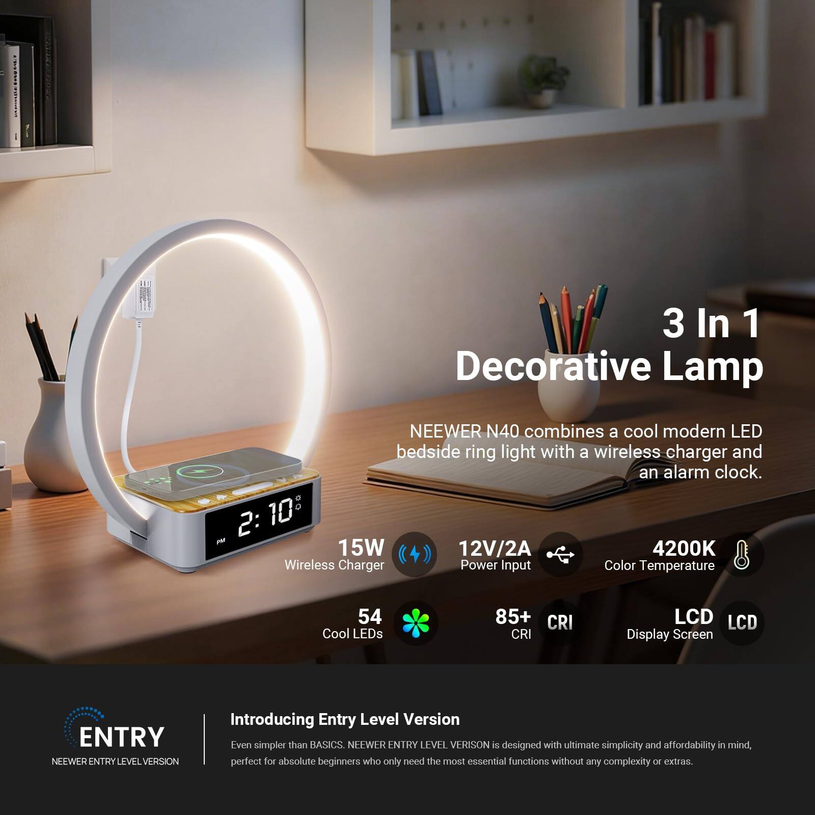 3 In 1 Decorative Lamp

NEEWER N40 combines a cool modern LED bedside ring light with a wireless charger and an alarm clock.

- 15W
- 12V/2A Power Input
- 4200K Color Temperature
- 54 Cool LEDs
- 85+ CRI
- LCD Display Screen

Introducing Entry Level Version

NEEWER ENTRY LEVEL VERSION is designed with ultimate simplicity and affordability in mind, perfect for absolute beginners who only need the most essential functions without any complexity or extras.