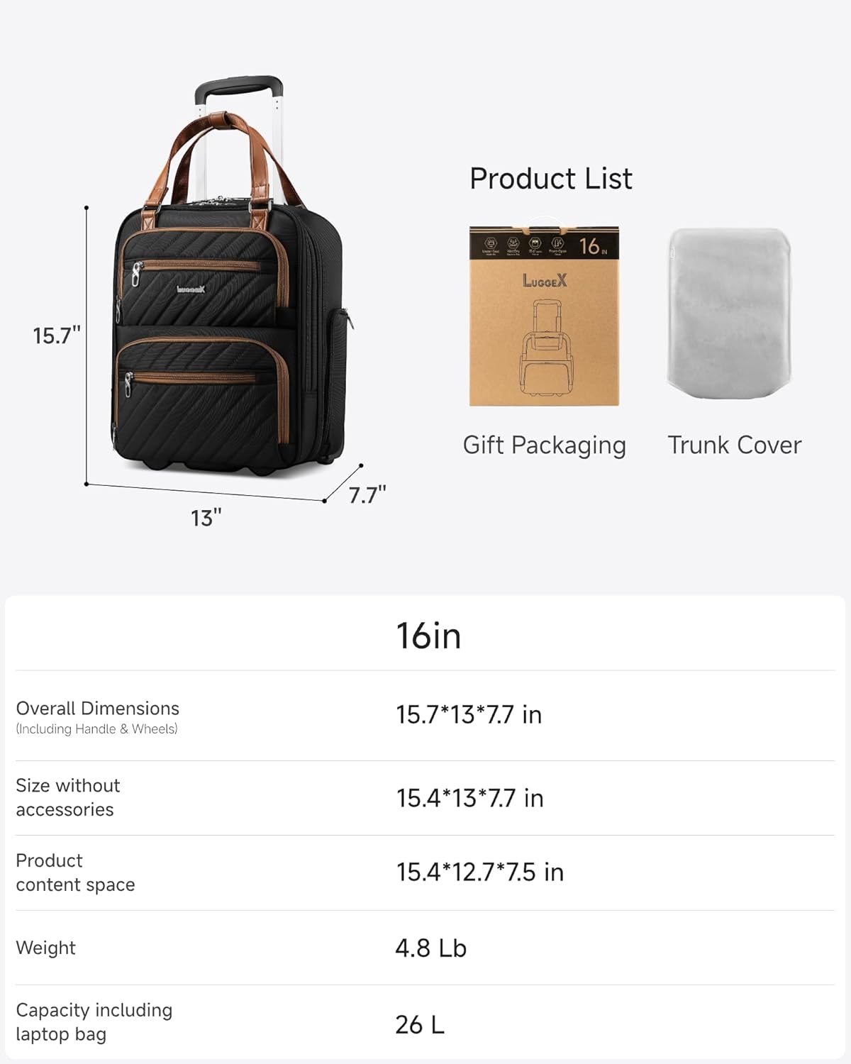 Product List

16. LUGGEX 15.7" Gift Packaging Trunk Cover

13" 7.7" 16in

Overall Dimensions (Including Handle & Wheels)  
15.7*13*7.7 in

Size without accessories  
15.4*13*7.7 in

Product content space  
15.4*12.7*7.5 in

Weight  
4.8 Lb

Capacity including laptop bag  
26 L