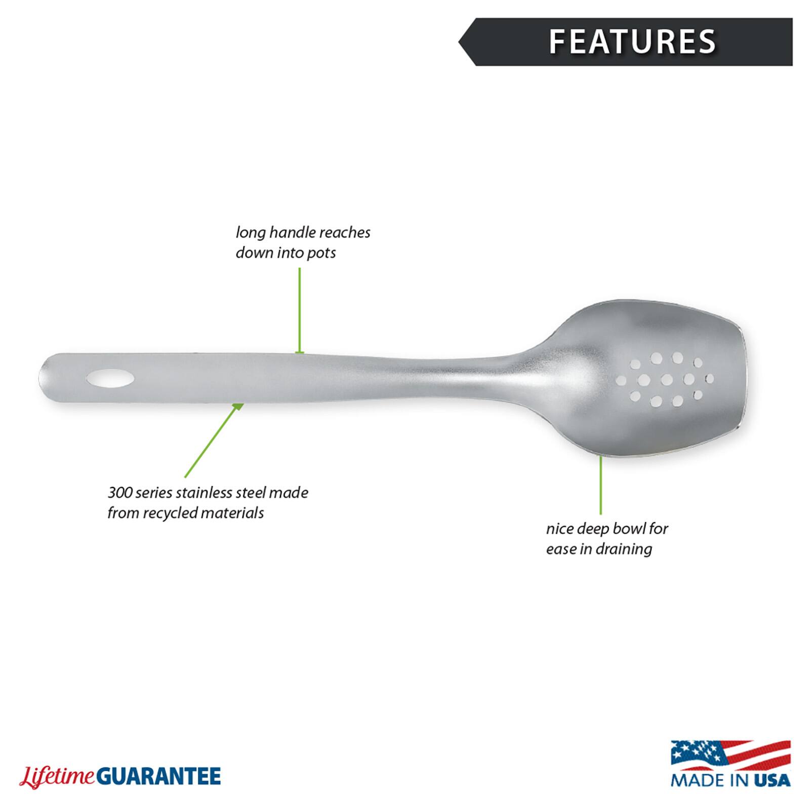FEATURES
- Long handle reaches down into pots
- 300 series stainless steel made from recycled materials
- Nice deep bowl for ease in draining

Lifetime GUARANTEE
MADE IN USA