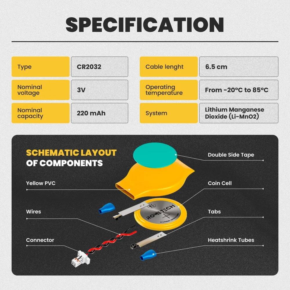 SPECIFICATION  
Type: CR2032  
Cable length: 6.5 cm  
Nominal voltage: 3V  
Operating temperature: From -20°C to 85°C  
Nominal capacity: 220 mAh  
System: Lithium Manganese Dioxide (Li-MnO2)  

SCHEMATIC LAYOUT OF COMPONENTS  
- Double Side Tape  
- Yellow PVC  
- Coin Cell  
- Wires  
- Connector  
- Tabs  
- Heatshrink Tubes