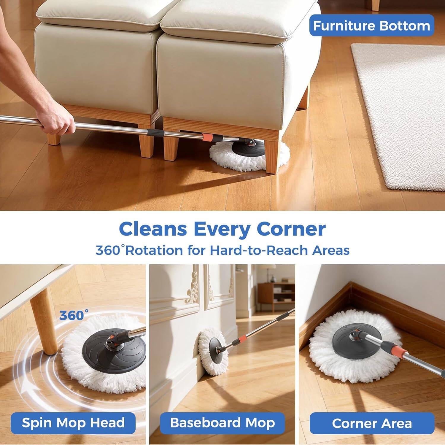 Furniture Bottom  
Cleans Every Corner  
360° Rotation for Hard-to-Reach Areas  

Spin Mop Head  
Baseboard Mop  
Corner Area