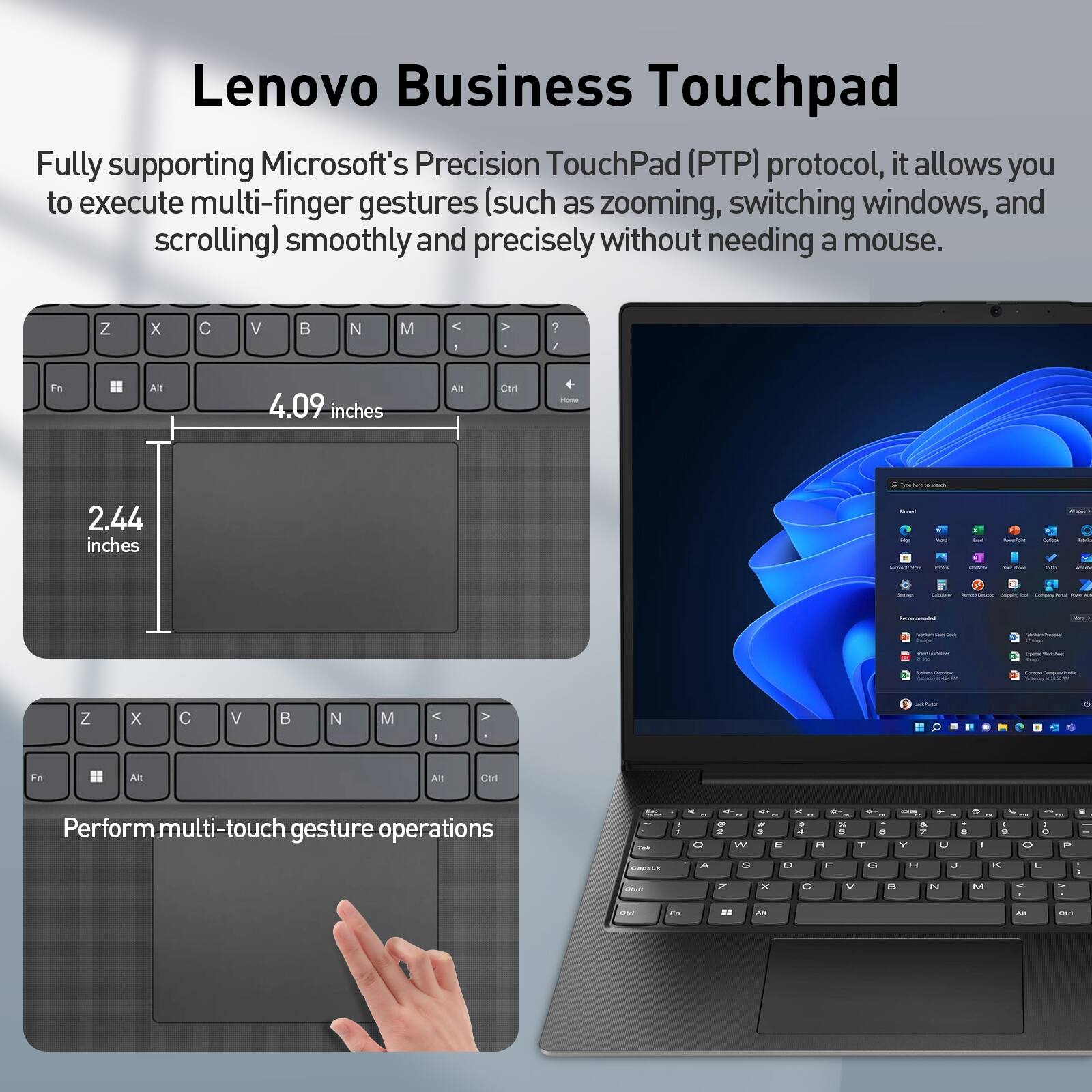 Lenovo Business Touchpad

Fully supporting Microsoft's Precision TouchPad (PTP) protocol, it allows you to execute multi-finger gestures (such as zooming, switching windows, and scrolling) smoothly and precisely without needing a mouse.

4.09 inches
2.44 inches

Perform multi-touch gesture operations